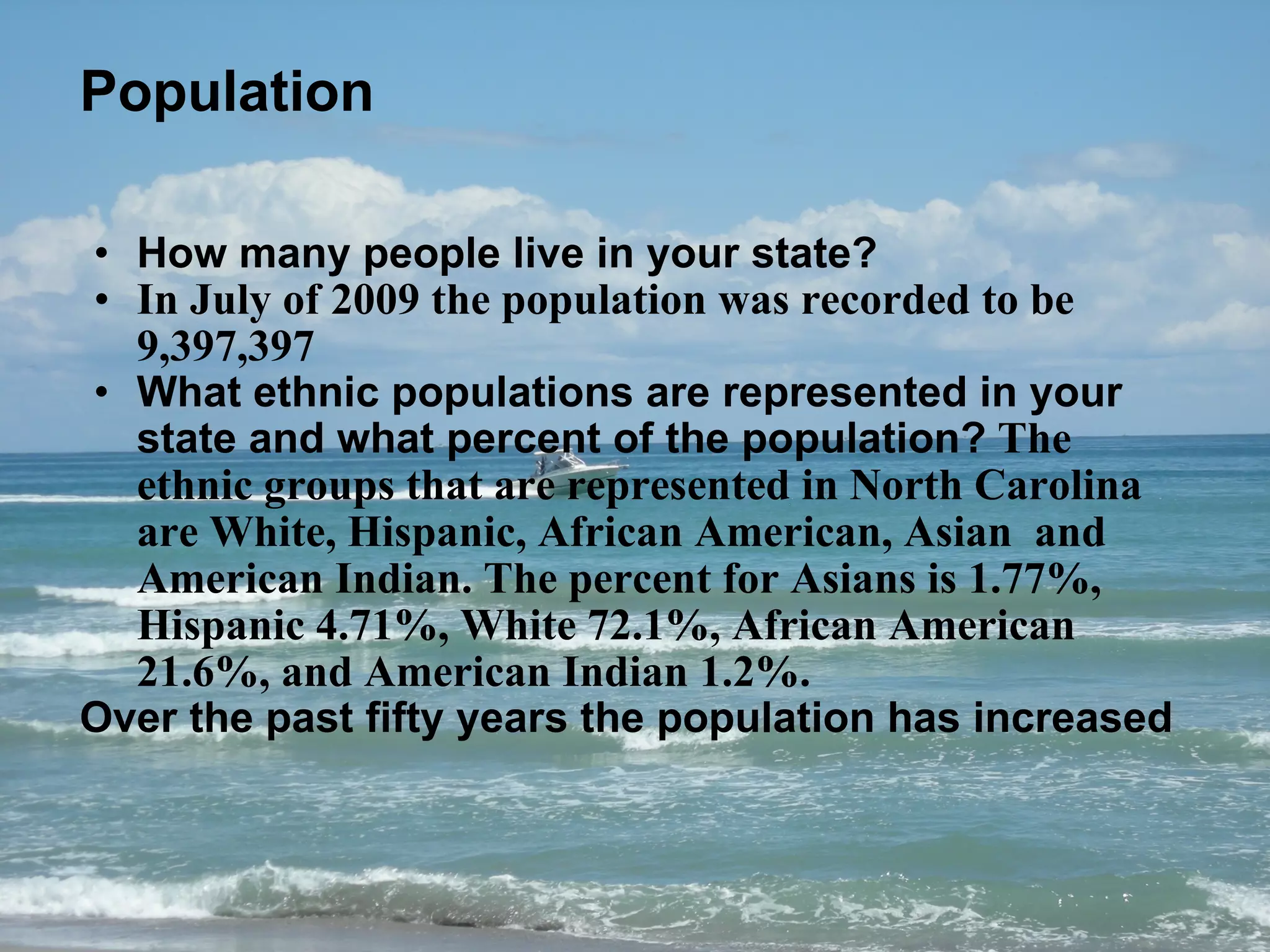 Population How many people live in your state?  In July of 2009 the population was recorded to be 9,397,397 What ethnic populations are represented in your state and what percent of the population?  The ethnic groups that are represented in North Carolina are White, Hispanic, African American, Asian  and American Indian. The percent for Asians is 1.77%, Hispanic 4.71%, White 72.1%, African American 21.6%, and American Indian 1.2%.  Over the past fifty years the population has increased  
