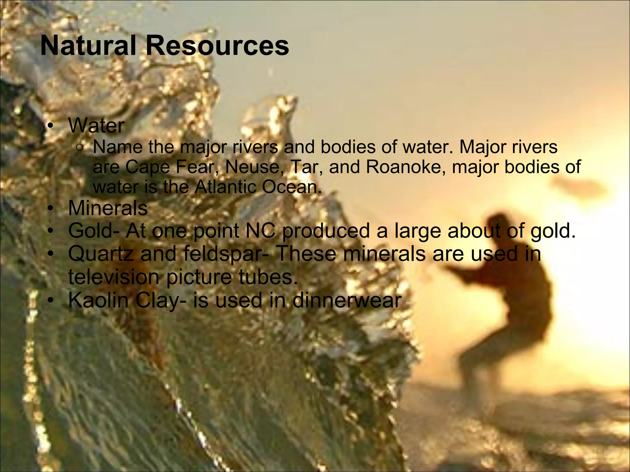 Natural Resources Water  Name the major rivers and bodies of water. Major rivers are Cape Fear, Neuse, Tar, and Roanoke, major bodies of water is the Atlantic Ocean. Minerals  Gold- At one point NC produced a large about of gold.  Quartz and feldspar- These minerals are used in television picture tubes. Kaolin Clay- is used in dinnerwear 
