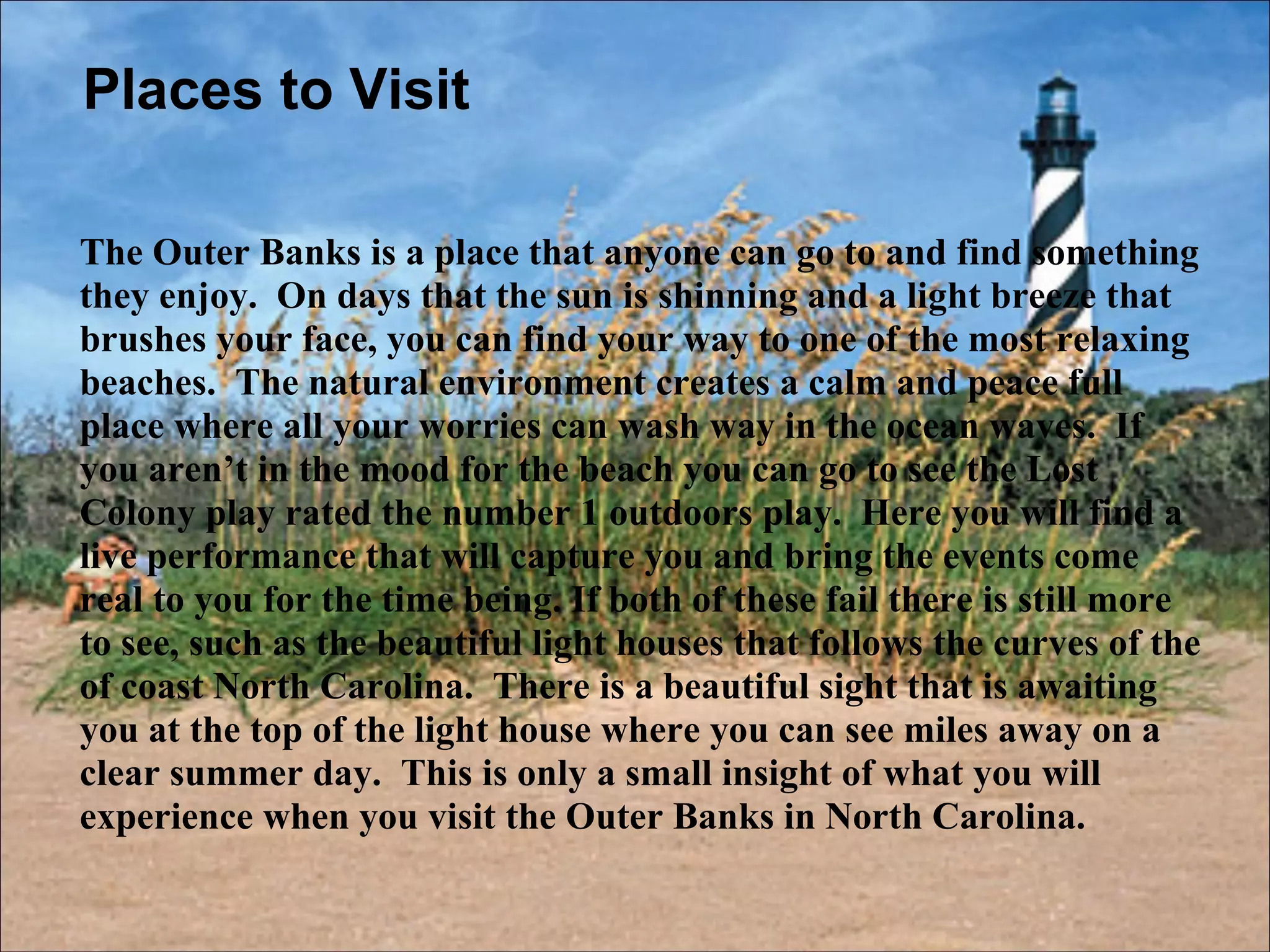 Places to Visit The Outer Banks is a place that anyone can go to and find something they enjoy.  On days that the sun is shinning and a light breeze that brushes your face, you can find your way to one of the most relaxing beaches.  The natural environment creates a calm and peace full place where all your worries can wash way in the ocean waves.  If you aren’t in the mood for the beach you can go to see the Lost Colony play rated the number 1 outdoors play.  Here you will find a live performance that will capture you and bring the events come real to you for the time being. If both of these fail there is still more to see, such as the beautiful light houses that follows the curves of the of coast North Carolina.  There is a beautiful sight that is awaiting you at the top of the light house where you can see miles away on a clear summer day.  This is only a small insight of what you will experience when you visit the Outer Banks in North Carolina. 