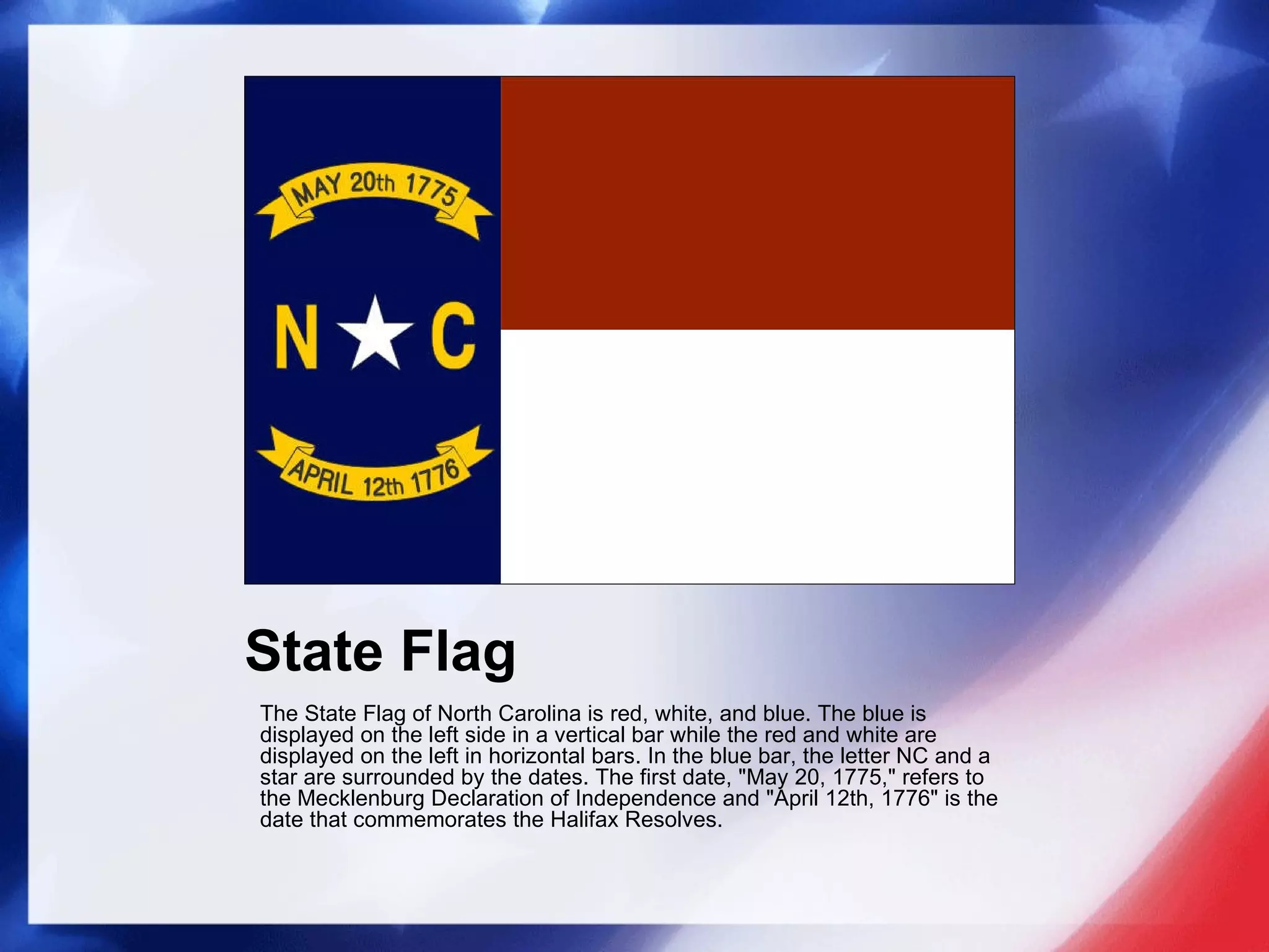State Flag The State Flag of North Carolina is red, white, and blue. The blue is displayed on the left side in a vertical bar while the red and white are displayed on the left in horizontal bars. In the blue bar, the letter NC and a star are surrounded by the dates. The first date, "May 20, 1775," refers to the Mecklenburg Declaration of Independence and "April 12th, 1776" is the date that commemorates the Halifax Resolves.   