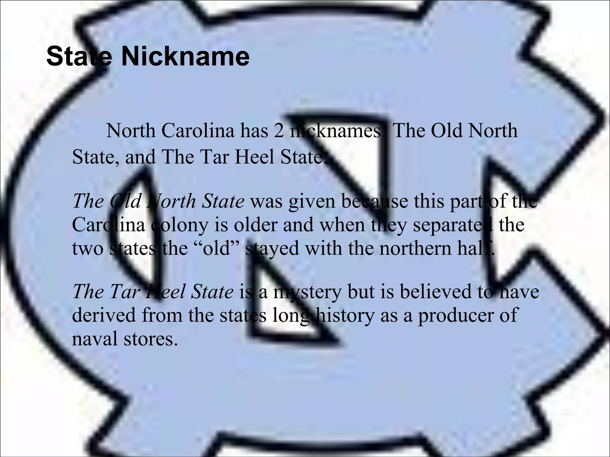 State Nickname North Carolina has 2 nicknames: The Old North State, and The Tar Heel State .  The Old North State  was given because this part of the Carolina colony is older and when they separated the two states the “old” stayed with the northern half. The Tar Heel State  is a mystery but is believed to have derived from the states long history as a producer of naval stores.  