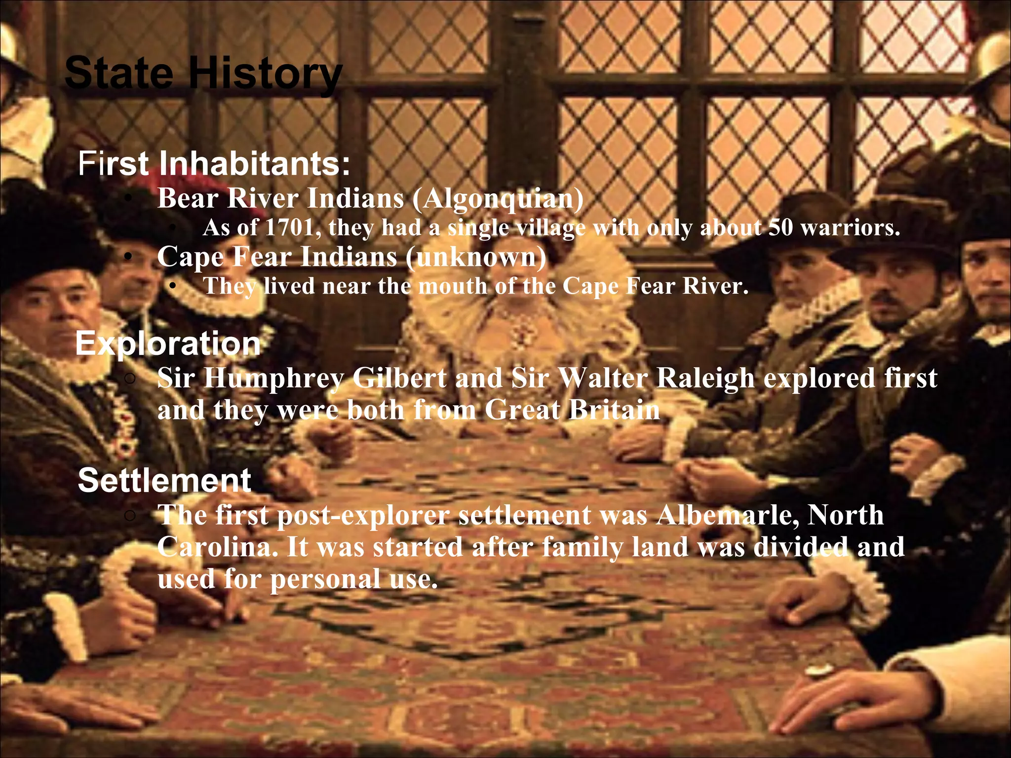 State History Fi rst Inhabitants: Bear River Indians (Algonquian) As of 1701, they had a single village with only about 50 warriors. Cape Fear Indians (unknown) They lived near the mouth of the Cape Fear River.   Exploration  Sir Humphrey Gilbert and Sir Walter Raleigh explored first and they were both from Great Britain Settlement  The first post-explorer settlement was Albemarle, North Carolina. It was started after family land was divided and used for personal use. 