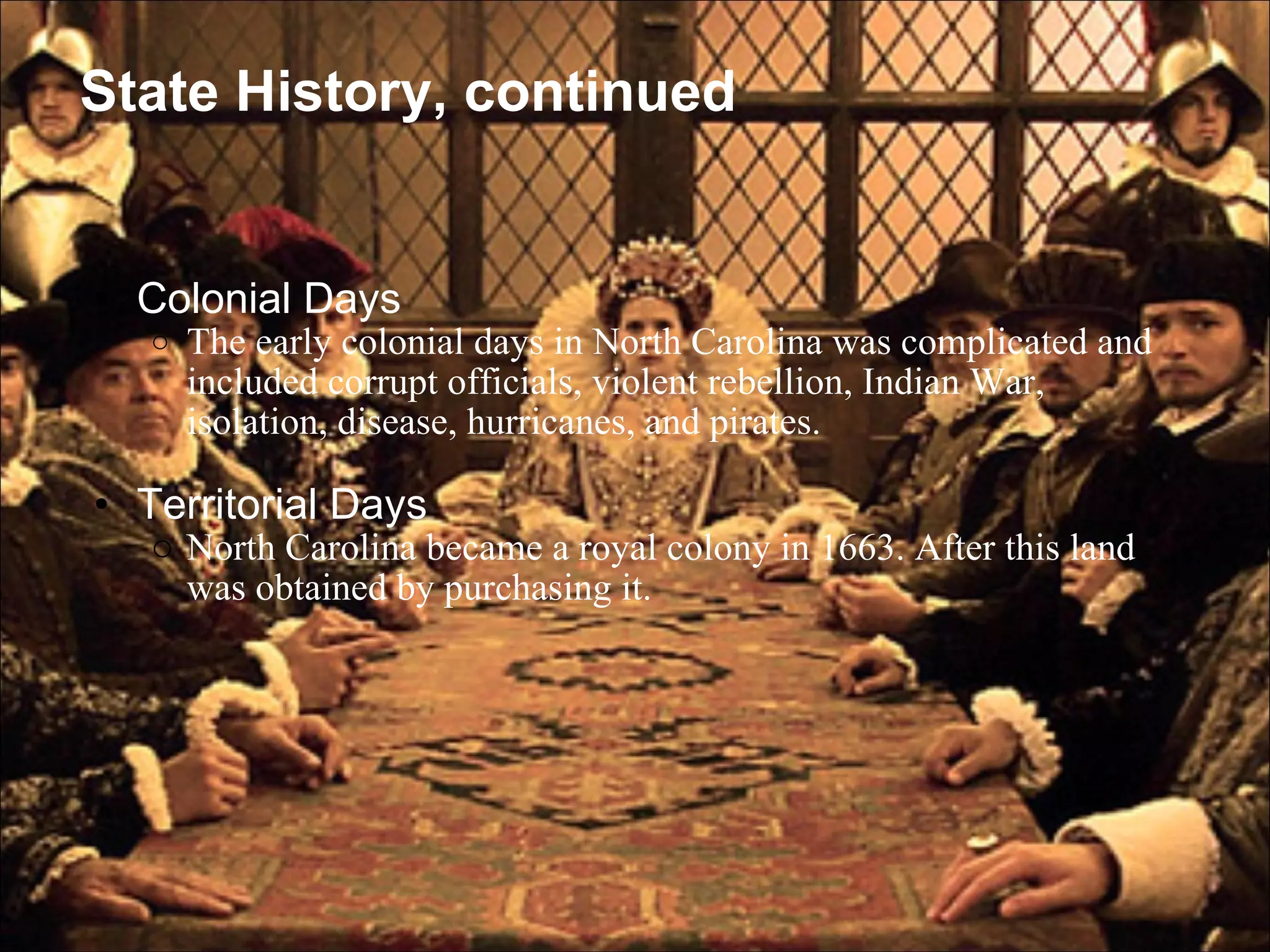State History, continued Colonial Days  The early colonial days in North Carolina was complicated and included corrupt officials, violent rebellion, Indian War, isolation, disease, hurricanes, and pirates.   Territorial Days  North Carolina became a royal colony in 1663. After this land was obtained by purchasing it. 