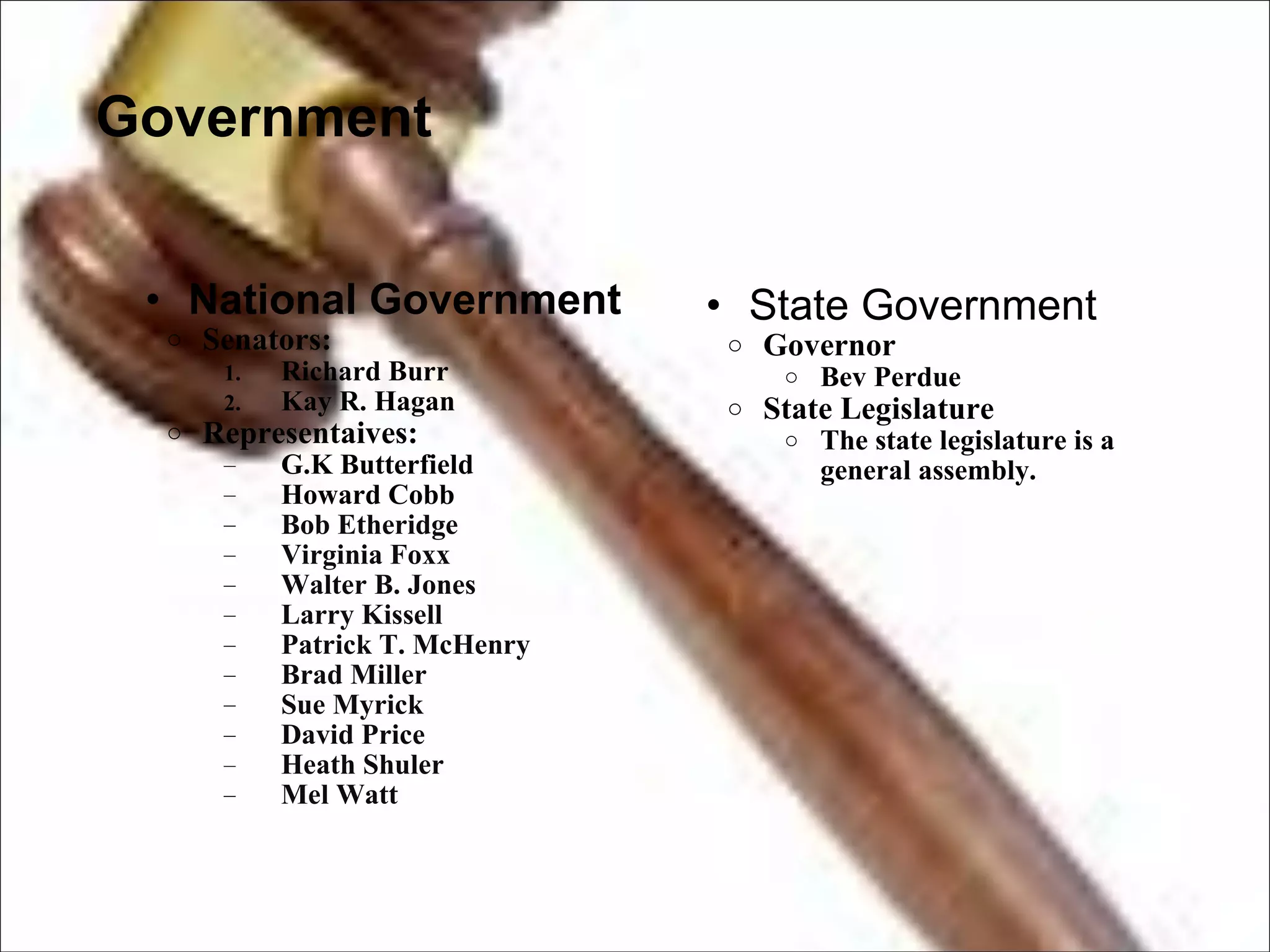 Government National Government  Senators: Richard Burr Kay R. Hagan Representaives: G.K Butterfield Howard Cobb Bob Etheridge Virginia Foxx Walter B. Jones Larry Kissell Patrick T. McHenry Brad Miller Sue Myrick David Price Heath Shuler Mel Watt State Government  Governor Bev Perdue State Legislature The state legislature is a general assembly. 