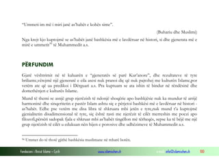 Fondacioni i Rinisë Islame — Cyrih www.islamischen.ch e-mail: info@islamischen.ch 100
“Ummeti im më i miri janë as’habët e kohës sime”.
(Buhariu dhe Muslimi)
Nga krejt kjo kuptojmë se as’habët janë bashkësia më e lavdëruar në histori, si dhe gjenerata më e
mirë e ummetit96
të Muhammedit a.s.
PËRFUNDIM
Gjatë vështrimit në të kaluarën e “gjeneratës së parë Kur’anore”, dhe rezultateve të tyre
briliante,vërejmë një gjeneratë e cila asesi nuk pranoi diç që nuk pajtohej me kulturën Islame,por
vetëm ate që ua predikoi i Dërguari a.s. Pra kuptuam se ata ishin të bindur në rëndësinë dhe
domethënjen e kulturës Islame.
Mund të themi se asnjë grup njerëzish të ndonjë shoqërie apo bashkjësie nuk ka mundur të arrijë
harmoninë dhe sinqeritetin e pastër Islam ashtu siç e përjetoi bashkësi më e lavdëruar në histori -
as’habët. Edhe pse vetëm me disa libra të shkruara mbi jetën e tyre,nuk mund t’a kuptojmë
gjenialitetin disadimensional të tyre, siç është rasti me njerëzit të cilët merreshin me poezi apo
filozofi,përsëri sadopak fjala e shkruar mbi as’habët tingëllon më tërheqës, sepse ka të bëjë me një
grup njerëzish të cilët u edukuan nën hijen e porosive dhe udhëzimeve të Muhammedit a.s.
96 Ummet do të thotë gjithë bashkësia muslimane në mbarë botën.
 