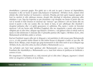 Fondacioni i Rinisë Islame — Cyrih www.islamischen.ch e-mail: info@islamischen.ch 12
shembëlltyra e personit gjegjës. Por gjithë ajo e cila nuk ka qenë e bazuar në shpirtëdlirësi,
humanitet si dhe në besim të pastër ndaj Krijuesit të Gjithësisë- All-llahut xh.sh., kaherë është
zhdukë dhe është humbur në humnerën e errësirës. Prandaj, për këtë qartë tregojnë ngjarjet në
botë ku njerëzit të cilët ndërtuan sisteme, shoqëri dhe ideologji të ndryshme, përjetuan edhe
zhdukjen e tyre. Nga kjo kuptohet se për ekzistimin e një shoqërie me besim të pastër dhe me
veti të moralit të lartë doemos të ekzistojë një “mësues” apo edukator i cili me besim dhe me
moral të pastër si dhe me synime dhe me ideale të larta, të jetë udhëheqës dhe shembull i
shoqërisë përkatëse dhe i të gjithë gjeneratave të ardhshme. Pra, njeriu i vetëm në historinë
njerëzore i cili me besim ndaj All-llahut Fuqiplotë, dhe me sinqeritetin e pastër ndaj misionit-
obligimit për të cilin ishte i dërguar nga Krijuesi i botërave, i cili gjithsesi arriti të tubojë rreth tij
njerëz të cilët dëshironin t’i zbatojnë dhe t’i përcjellin parimet dhe Ligjin e All-llahut xh.sh., ishte
Muhammedi sal-lall-llahu alejhi ve sel-lem.
Kur’ani Famëlartë tregon edhe për të dërguarit e më parëshëm të cilët jetuan para Muhammedit
s.a.v.s., të cilët poashtu kishin ithtarë të cilët kishin besuar të dërguarit e kohës së tyre dhe All-
llahun xh.sh. Mirëpo, asnjë shoqëri apo grup besimtarësh të cilët ishin rreth të një të dërguari nga
All-llahu xh.sh., nuk ishte ashtu siç ishin as’habët e Muhammedit s.a.v.s.
Ata (as’habët) çdo herë kanë qëndruar afër Muhammedit s.a.v.s., sepse urtësia e Kur’anit
Famëlartë dhe shembëlltyra e Muhammedit s.a.v.s. kanë lënë mbresa të pashlyera në thellësinë e
zemrave të tyre.
Për sinqeritetin e Muhammedit a.s. ndaj misionit për të cilin ishte i dërguar, argument i vërtetë
është vet sinqerteti i as’habëve të tij në Islam.
 