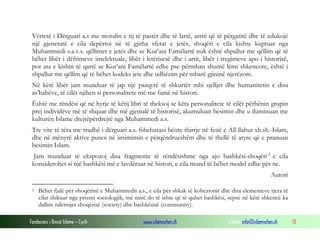 Fondacioni i Rinisë Islame — Cyrih www.islamischen.ch e-mail: info@islamischen.ch 13
Vërtetë i Dërguari a.s me moralin e tij të pastër dhe të lartë, arriti që të përgatitë dhe të edukojë
një gjeneratë e cila depërtoi në të gjitha sferat e jetës, shoqëri e cila kishte kuptuar nga
Muhammedi s.a.v.s. qëllimet e jetës dhe se Kur’ani Famëlartë nuk është shpallur me qëllim që të
bëhet libër i dëfrimeve intelektuale, libër i letërisesë dhe i artit, libër i tregimeve apo i historisë,
por ata e kishin të qartë se Kur’ani Famëlartë edhe pse përmban shumë lëmi shkencore, është i
shpallur me qëllim që të bëhet kodeks jete dhe udhëzim për mbarë gjininë njerëzore.
Në këtë libër jam munduar të jap një pasqyrë të shkurtër mbi sjelljet dhe humanitetin e disa
as’habëve, të cilët njihen si personalitete më me famë në histori.
Është me rëndësi që në hyrje të këtij libri të theksoj se këta personalitete të cilët përbënin grupin
prej individëve më të shquar dhe më gjenialë të historisë, akumuluan besimin dhe u iluminuan me
kulturën Islame drejtëpërdrejtë nga Muhammedi a.s.
Tre vite të tëra me rradhë i dërguari a.s. fshehurazi bënte thirrje në fenë e All-llahut xh.sh.-Islam,
dhe në mënyrë aktive punoi në arsimimin e përqëndrueshëm dhe të thellë të atyre që e pranuan
besimin Islam.
Jam munduar të ekspozoj disa fragmente të rëndësishme nga ajo bashkësi-shoqëri 2
e cila
konsiderohet si një bashkësi më e lavdëruar në histori, e cila mund të bëhet model edhe për ne.
Autori
2 Bëhet fjalë për shoqërinë e Muhammedit a.s., e cila për shkak të kohezionit dhe disa elementeve tjera të
cilat shikuar nga prizmi sociologjik, më mirë do të ishte që të quhet bashkësi, sepse në këtë shkencë ka
dallim ndërmjet shoqërisë (society) dhe bashkësisë (community).
 