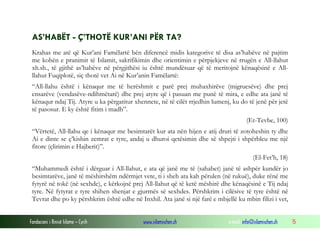 Fondacioni i Rinisë Islame — Cyrih www.islamischen.ch e-mail: info@islamischen.ch 15
AS’HABËT - Ç’THOTË KUR’ANI PËR TA?
Krahas me atë që Kur’ani Famëlartë bën diferencë midis kategorive të disa as’habëve në pajtim
me kohën e pranimit të Islamit, sakrifikimin dhe orientimin e përpjekjeve në rrugën e All-llahut
xh.sh., të gjithë as’habëve në përgjithësi iu është mundësuar që të meritojnë kënaqësinë e All-
llahut Fuqiplotë, siç thotë vet Ai në Kur’anin Famëlartë:
“All-llahu është i kënaqur me të herëshmit e parë prej muhaxhirëve (migruesëve) dhe prej
ensarëve (vendasëve-ndihmëtarë) dhe prej atyre që i pasuan me punë të mira, e edhe ata janë të
kënaqur ndaj Tij. Atyre u ka përgatitur xhennete, në të cilët rrjedhin lumenj, ku do të jenë për jetë
të pasosur. E ky është fitim i madh”.
(Et-Tevbe, 100)
“Vërtetë, All-llahu qe i kënaqur me besimtarët kur ata nën hijen e atij druri të zotoheshin ty dhe
Ai e dinte se ç’kishin zemrat e tyre, andaj u dhuroi qetësimin dhe së shpejti i shpërbleu me një
fitore (çlirimin e Hajberit)”.
(El-Fet’h, 18)
“Muhammedi është i dërguar i All-llahut, e ata që janë me të (sahabet) janë të ashpër kundër jo
besimtarëve, janë të mëshirshëm ndërmjet vete, ti i sheh ata kah përulen (në rukuë), duke rënë me
fytyrë në tokë (në sexhde), e kërkojnë prej All-llahut që të ketë mëshirë dhe kënaqësinë e Tij ndaj
tyre. Në fytyrat e tyre shihen shenjat e gjurmës së sexhdes. Përshkrim i cilësive të tyre është në
Tevrat dhe po ky përshkrim është edhe në Inxhil. Ata janë si një farë e mbjellë ku mbin filizi i vet,
 