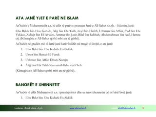 Fondacioni i Rinisë Islame — Cyrih www.islamischen.ch e-mail: info@islamischen.ch 17
ATA JANË YJET E PARË NË ISLAM
As’habët e Muhammedit a.s. të cilët të parët e pranuan fenë e All-llahut xh.sh. - Islamin, janë:
Ebu Bekër bin Ebu Kuhafe, Alijj bin Ebi Talib, Zejd bin Harith, Uthman bin Affan, S’ad bin Ebi
Vekkas, Zubejr bin El-Avvam, Ammar ibn Jasir, Bilal ibn Rabbah, Abdurrahman bin Auf, Hamza
etj. (Kënaqësia e All-llahut qoftë mbi ata të gjithë).
As’habët në gradën më të lartë janë katër halifët në rrugë të drejtë, e ata janë:
1. Ebu Bekr bin Ebu Kuhafe Es-Siddik
2. Umer bin Hattab El-Faruk
3. Uthman bin Affan Dhun-Nurejn
4. Alijj bin Ebi Talib Kerramall-llahu vexh’heh.
(Kënaqësia e All-llahut qoftë mbi ata të gjithë).
BANORËT E XHENNETIT
As’habët të cilët Muhammedi a.s. i paralajmëroi dhe ua uroi xhennetin që në këtë botë janë:
1. Ebu Bekr bin Ebu Kuhafe Es-Siddik
 