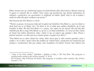 Fondacioni i Rinisë Islame — Cyrih www.islamischen.ch e-mail: info@islamischen.ch 21
Dihen shumë raste që e dëshmojnë qasjen me përkushtimin edhe ndaj imtësive. Shëtiste natën që
t’i gjente të vujtuarit dhe të varfërit. Nuk vuante nga proteksioni, nga shtytjet hakmarrëse në
caktimin e punëtorëve ose qeveritarëve të mëdhenjë në halifat. Qartë vihej re tek ai kujdesi i
madh në sjellje dhe gjetë vendimeve që merrte.”6
Një historian për Ebu Bekrin r.a. thotë:
“Thuhet se gruaja e tij ka pasur ëndje për të ngrënë një ëmbëlsirë. Ebu Bekri r.a. asaj i ka thënë se
nhuk kanë me se ta blejnë. Ajo i ka thënë se do të ndajë prej nafakës disaditëshe që të ketë
mundësi ta blejë. Me këtë Ebu Bekri r.a. u pajtua. Ajo veproi në atë mënyrë dhe për disa ditë
mblodhi pak dhe ia tregoi Ebu Bekrit r.a. që me to t’ia blejë ëmbëlsirën. Ai i mori ato dhe i ktheu
në bejtul mal (arkën shtetërore), duke i thënë se kjo na tepron nga ushqimi i ditës. Pastaj e
pakësoi racionin e vet ditor për aq sa ndante gruaja e tij gjatë atyre ditëve”.7
“Ebu Bekrit kur iu afrua vdekja tha: Aishe, shiko deven prej së cilës marrim qumësht, enën e
madhe e në të cilën i lajmë teshat dhe kadifen që veshim! Këto i përdornim kur kujdesesha për
çështjen e muslimanëve dhe pas vdekjes sime menjëherë t’ia kthesh ‘Umerit. Kur ndërroi jetë
6 “Anals of the Early Califate” (Ndodhitë e Halifatit të Parë), f. 283. Prej librit: “Dy pasqyrime të
kundërta midis sunnitëve dhe shi’itëve imamitë”. F. 42-43
7 Ebi El-Hasan Alijj El-Hasenij En-Nedvij “Dy pasqyrime të kundërta midis sunnitëve dhe shi’itëve
imamitë”, f. 52.
 
