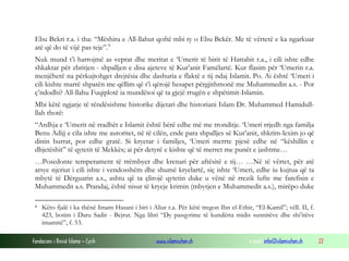 Fondacioni i Rinisë Islame — Cyrih www.islamischen.ch e-mail: info@islamischen.ch 22
Ebu Bekri r.a. i tha: “Mëshira e All-llahut qoftë mbi ty o Ebu Bekër. Me të vërtetë e ka ngarkuar
atë që do të vijë pas teje”.8
Nuk mund t’i harrojmë as veprat dhe meritat e ‘Umerit të birit të Hattabit r.a., i cili ishte edhe
shkaktar për zbritjen - shpalljen e disa ajeteve të Kur’anit Famëlartë. Kur flasim për ‘Umerin r.a.
menjëherë na përkujtohget drejtësia dhe dashuria e flaktë e tij ndaj Islamit. Po. Ai është ‘Umeri i
cili kishte marrë shpatën me qëllim që t’i qërojë hesapet përgjithmonë me Muhammedin a.s. - Por
ç’ndodhi? All-llahu Fuqiplotë ia mundësoi që ta gjejë rrugën e shpëtimit-Islamin.
Mbi këtë ngjarje të rëndësishme historike dijetari dhe historiani Islam Dr. Muhammed Hamidull-
llah thotë:
“Ardhja e ‘Umerit në rradhët e Islamit është bërë edhe më me tronditje. ‘Umeri rrjedh nga familja
Benu Adijj e cila ishte me autoritet, në të cilën, ende para shpalljes së Kur’anit, shkrim-lexim jo që
dinin burrat, por edhe gratë. Si kryetar i familjes, ‘Umeri merrte pjesë edhe në “këshillin e
dhjetëshit” të qytetit të Mekkës; ai për detyrë e kishte që të merret me punët e jashtme…
…Posedonte temperament të rrëmbyer dhe krenari për aftësitë e tij… …Në të vërtet, për atë
arsye njeriut i cili ishte i vendosshëm dhe shumë kryelartë, siç ishte ‘Umeri, edhe iu kujtua që ta
mbytë të Dërguarin a.s., ashtu që ta çlirojë qytetin duke u vënë në rrezik lufte me farefisin e
Muhammedit a.s. Prandaj, është nisur të kryeje krimin (mbytjen e Muhammedit a.s.), mirëpo duke
8 Këto fjalë i ka thënë Imam Hasani i biri i Aliut r.a. Për këtë tregon Ibn el-Ethir, “El-Kamil”; vëll. II, f.
423, botim i Daru Sadir - Bejrut. Nga libri “Dy pasqyrime të kundërta midis sunnitëve dhe shi’itëve
imamitë”, f. 53.
 