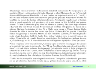 Fondacioni i Rinisë Islame — Cyrih www.islamischen.ch e-mail: info@islamischen.ch 23
shkuar rrugës e takon të afërmin e tij Nu’eim ibn Abdull-llah en-Nahhama. Në pyetjen e tij se kah
po shkon, (‘Umeri r.a.) i tregoi se është duke shkuar që ta mbytë Muhammedin a.s. Nu’eimi, i cili
fshehurazi kishte pranuar Islamin dhe i cili ishte i njohur me natyrën e të afërmit të tij (‘Umerit), i
tha: “Në këtë mënyrë ti vetëm do ta zmadhosh grindjen në qytet dhe do të bëhesh shkaktar për
konfliktin me shokët dhe familjen e Muhammedit (a.s.). -Por së parë ti rregullo punët në familjën
tënde, e pastaj angazhohu reth problemeve të qytetit; motra yte dhe dhëndëri kanë pranuar
Islamin”. -’Umeri u tërbua dhe që aty ktheu tek motra e tij (Fatimja). Afër derës dëgjoi këndimin
e Kur’anit, dhe fortë trokiti në derë. Në atë moment në shtëpi ishte prezent një njeri i cili ua
mësonte Kur’anin besimtarëve të rinj. Ai u fsheh, kurse motra e ‘Umerit Fatimja fshehu
fletushkat ku ishin të shkruar disa rreshta nga fjalët e All-llahut-Kur’ani, pasi që ‘Umeri hyri
brenda nuk gjeti asgjë të dyshimtë. Mirëpo, kjo nuk e mashtroi (‘Umerin), por filloi të grindet e
pastaj e kapi dhëndërrin Se’id ibn Zejdin dhe e rrahu, Fatimja u orvat ta mbrojë burrin e saj,
mirëpo ‘Umeri edhe atë e goditi. Fatimën e mbuloi gjaku, dhe brohoriti me përbuzje krenare:
“Çka dëshiron nga ne? Po. E pranuam Islamin dhe nuk largohemi nga kjo fe, e ti bën ç’të duash”.
Pasi që vërejti se e kishte lënduar motrën, ‘Umerin e kaploi të brejturit e ndërgjegjes dhe dëshiroi
që ta qetësojë. Me butësi iu drejtua dhe i tha: “Mi jep fletushkat të cilat pak më parë ishit duke i
lexuar”. Ajo ende ishte e hidhëruar dhe iu përgjegj: “Je i ndytë dhe nuk ke të drejtë që t’i prekësh
këta fletushka të Kur’anit”. ‘Umeri, sikurse u shëndërrua në tjetër njeri; doli nga oda dhe shkoi që
të pastrohet, pas disa çasteve u kthye me trup dhe shpirt të pastër, duke dëshiruar atë që motrën e
tij e nxiti që ta braktisë fenë e baballarve. Ajo ia ofroi fletushkat dhe ai filloi t’i lexojë:
“Ta Ha. Ne nuk ta shpallëm Kur’anin për të munduar ty. Ta shpallëm vetëm këshillë (përkujtim)
për atë që frikësohet. (kjo është) Shpallja nga Ai që krijoi tokën dhe qiejt e lartë. (E Ai është)
 