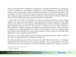 Fondacioni i Rinisë Islame — Cyrih www.islamischen.ch e-mail: info@islamischen.ch 29
“Me të vërtetë gjatë kohës së halifatit të ‘Uthmanit r.a. e cila zgjati dymbëdhjetë vjet, u bë çlirimi i
vendeve të shumëta me një shpejtësi të çuditshme e gati të pashembullt në histori. Në këtë
periudh rrethi i pushtetit Islam u zgjerua dukshëm, aq sa kufijt e tij shtriheshin prej Sindit e deri
në Andaluzi. Forcat Islamike përveç asaj që në atë kohë kanë bërë manovra ushtarake detare,
kanë marrë pjesë edhe në luftërat e mëdha për çlirimin e Algjerisë, Qipros, Rodosit. Madje kanë
bërë një flotë të madhe detare, edhe pse më parë nuk kishin asnjë anije…
…Gjatë kohës së halifatit të (‘Uthmanit r.a.) lulëzuan qytetërimi, industria, zejtaria, tregëtia,
shkencat dhe kultura, por njëkohësisht u rrit dukshëm dhe komoditeti, pasuria e luksi. Ndër
arritjet më me rëndësi të tij janë: zgjerimi i Mesxhidul Haramit (xhamia e Mekkës) që përfundoi
gjatë udhëheqjes së tij në vitin 26 h. Në vitin 29 h. e ndërtoi me gurrë të skalitur xhaminë e
Muhammedit a.s. Ndërkohë, urdhëroi që të ndërtohen xhami edhe në vendet e çliruara, kurse atje
ku kishte xhami të bëhet zgjërimi i tyre. Vepra e tij më madhështore është se ai bashkoi gjithë
botën Islame në një Mus’haf, në një lexim, si dhe urdhëroi të bëhet shumëzimi i Mus’hafëve dhe
shpërndarja e tyre në të gjitha vendet Islamike”.16
‘Uthmani r.a. është i dalluar edhe me disa veti të larta që posedonte, siç janë: kujdesi i madh i tij
që të mbrohet nga gabimet dhe devotshmëria e madhe e tij.
Një ndër personalitetet më të dalluar në histori, është edhe Alijj bin ebu Talib r.a. “Ai largohej
prej kësaj bote dhe zbukurimeve të saj, natën dhe errësirën e saj e shoqëronteme namaz (falje).
Vall-llahi, ishte një njeri që derdhte lot, rrinte në kujtime, pendohej dhe mërzitej, e qortonte
16 Po aty, f. 46-48.
 