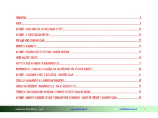 Fondacioni i Rinisë Islame — Cyrih www.islamischen.ch e-mail: info@islamischen.ch 3
PARATHËNIE.............................................................................................................................................................................................................6
HYRJE......................................................................................................................................................................................................................8
AS’HABËT - KUSH JANË ATA, SA ISHTE NUMRI I TYRE?..........................................................................................................................................14
AS’HABËT - Ç’THOTË KUR’ANI PËR TA?..................................................................................................................................................................15
ATA JANË YJET E PARË NË ISLAM...........................................................................................................................................................................17
BANORËT E XHENNETIT...........................................................................................................................................................................................17
AS’HABËT -PERSONALITETE TË CILËT NUK I HARRON HISTORIA...............................................................................................................................19
KATËR HALIFËT E DREJTË........................................................................................................................................................................................19
VIRTYTET E DISA AS’HABËVE TË MUHAMMEDIT A.S.................................................................................................................................................31
MUHAMMEDI A.S. EDUKATOR I AS’HABËVE DHE SHEMBËLLTYRË PËR TË GJITHË NJERËZIT....................................................................................46
AS’HABËT - GJENERATA E PARË E DIJETARËVE - JURISTËVE ISLAM.......................................................................................................................61
EDUKATA E MUHAMMEDIT A.S. KUNDËR NACIONALIZMIT.......................................................................................................................................65
KONSULTIMET NDËRMJET MUHAMMEDIT A.S. DHE AS’HABËVE TË TIJ.................................................................................................................73
PËRGATITJET DHE KONSULTIMET ME RASTIN E FORMIMIT TË SHTETIT ISLAM NË MEDINE.......................................................................................77
AS’HABËT -NXËNËSIT E QENDRËS SË PARË TË EDUKIMIT DHE TË MENDIMIT - BARTËS TË VËRTETË TË MESAZHIT ISLAM.......................................84
 