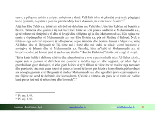 Fondacioni i Rinisë Islame — Cyrih www.islamischen.ch e-mail: info@islamischen.ch 30
veten, e pëlqente teshën e ashpër, ushqimin e thatë. Vall-llahi ishte si çdonjëri prej nesh, përgjigjej
kur e pyetnim, na priste i pari me përshëndetje kur i shkonim, na vinte kur e ftonim”.17
Alijj ibn Ebu Talibi r.a. është ai i cili doli në dyluftim me Velid ibn Utbe bin Rebi’an në betejën e
Bedrit. Trimëria dhe guximi i tij nuk harrohet. Ishte ai i cili pranoi urdhërin e Muhammedit a.s.,
që të mbetet në shtëpinë e tij dhe të kryejë disa obligime që ia dha Muhammedi a.s. Kjo ngjau me
rastin e shpërnguljes së Muhammedit a.s. me Ebu Bekrin r.a. për në Medine (Hixhret). Nuk u
frikësua nga ushtritë injorante të idhujtarëve, sepse trimëria dhe besimi- Imani i Alijjut r.a., ndaj
All-llahut dhe të Dërguarit të Tij, ishte më i fortë dhe më stabil se cilado ushtri injorante e
armiqëve të Islamit dhe të Muhammedit a.s. Prandaj, këta as’habë të Muhammedit a.s. të
lartpërmendur, në histori janë të njohur me titullin “Hulefai Rashidinë”-halifet në rrugë të drejtë.
“Këta katër halife i dallonte çiltëria dhe afrueshmëria e tyre e pashembullt ndaj All-llahut xh.sh.,
ngase nuk u pajtuan të dëfrehen me pasuritë e mëdha nga ari dhe argjendi, që ishin fryt i
grumbulluar gjatë shekujve, të cilat gjatë kohës së tyre filluan të vijnë me të madhe nga romakët
dhe persianët. Ata nuk çuan jetesë të pasur, e ku më të jepen pas luksit e komoditetit; përkundrazi
ata ndoqën gjurmët e të Dërguarit të dashur Muhammedit a.s. dhe zgjodhën jetën e përvuajturit e
me flijime në vend të dëfrimit dhe komoditetit. Ç’është e vërteta, ata para se të vinin në halifat
kanë pasur jetë më të rehatshme dhe komode”.18
17 Po aty, f. 49.
18 Po aty, f. 50.
 