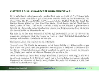 Fondacioni i Rinisë Islame — Cyrih www.islamischen.ch e-mail: info@islamischen.ch 31
VIRTYTET E DISA AS’HABËVE TË MUHAMMEDIT A.S.
Përveç as’habëve të mëlartë përmendur, poashtu do të kishte qenë mirë që t’i përkujtojmë edhe
meritat dhe veprat e as’habëve të tjerë të dalluar në historinë Islame, siç janë: Ebu Hurejre, Ebu
Derda, Talha, Ebu Ubejde, Sa’d bin Ebi Vekkas, Mu’adh bin Xhebbel, Xhabir bin Abdull-llah,
Bilal ibn Rabbah, Mikdad bin ‘Amr, Ebu Dherr Gaffar, Abdull-llah ibn Mes’ud, Abdull-llah ibn
Abbas, Selman el-Farisi… dhe shumë e shumë të tjerë të cilët dallohen si personalitetë të
famshëm në Islam, si dhe individ të dalluar me veprat e tyre dhe pjesëmarrës direkt në gjarjet e
ndryshme së bashku me Muhammedin a.s.
Një ndër ata të cilët kanë transmetuar hadithe nga Muhammedi a.s. dhe që dallohen me
sinqeritetin e tij të pastër është Ebu Hurejre r.a. Emri i tij i plotë është Abdull-llah ibn Sahër ed-
Dusi,nga Muhammedi a.s. transmetoi 5374 hadithe.
Transmeton A’rexhi prej Ebu Hurejres r.a. se ka thënë:
“Ju mendoni se Ebu Hurejre ka transmetuar më së shumti hadithe prej Muhammedit a.s., por
dijeni se unë kam qenë i varfër dhe gjithmonë e kam shoqëruar të Dërguarin e All-llahut në çdo
hap. Për sa i përket Muhaxhirëve, ata ishin të angazhuar me tregëti, kurse Ensarët me pasurinë e
tyre, Një ditë mora pjesë në një tubim me Muhammedin a.s., dhe ai tha:
“Kush ma shtron një xhube derisa ta kryej fjalën time, e pastaj le ta merr prap, ai nuk do të
harrojë asgjë nga ajo që do të dëgjojë prej meje”. Unë ia shtrova xhuben time derisa e përfundoi
Muhammedi a.s. fjalimin e tij. Pastaj e mora xhuben, dhe pasha Atë në dorën e të cilit është
shpirti im, nuk kam harruar asgjë”.
 