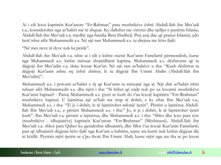 Fondacioni i Rinisë Islame — Cyrih www.islamischen.ch e-mail: info@islamischen.ch 36
Ai i cili lexoi kaptinën Kur’anore “Er-Rahman” para mushrikëve është Abdull-llah ibn Mes’udi
r.a., konsiderohet nga as’habët më të shquar. Ky dallohet me virtytet dhe sjelljet e pastërta Islame,
Abdull-llah ibn Mes’udi r.a. rrjedhë nga familja Beni Hudhejl. Prej asaj dite që pranoi Islamin, çdo
herë ishte afër Muhammedit a.s. Në një rast Muhammedi a.s. iu drejtua me këto fjalë:
“Në mes neve të dyve nuk ka perde”.
Abdull-llah ibn Mes’udi r.a. ishte ai i cili e kishte nxënë Kur’anin Famëlartë përmendësh, kurse
nga Muhammedi a.s. kishte mësuar shtatëdhjetë kaptina. Muhammedi a.s. dëshironte që ta
dëgjojë ibn Mes’udin r.a. duke lexuar Kur’an. Në një rast as’habëve u tha: “Kush dëshiron ta
dëgjojë Kur’anin ashtu siç është zbritur, le ta dëgjojë Ibn Ummi Abdin (Abdull-llah ibn
Mes’udin)”.
Muhammedi a.s. i porositi as’habët e tij që Kur’anin ta mësojnë nga ai. Një ditë as’habët ishin
tubuar afër Muhammedit a.s. dhe njëri i tha: “Si bëhet që ende nuk po ua lexojmë mushrikëve
Kur’anin haptazi? - Pastaj Muhammedi a.s. pyeti se kush do t’ua lexojë kaptinën “Err-Rrahman”
mushrikëve haptazi. U lajmërua një as’hab me trup të dobët, e ky ishte Ibn Mes’udi r.a.,
Muhammedi a.s. i tha: “Ti je i dobët, le të lajmërohet ndonjë tjetër”. Përsëri u lajmërua Abdull-
llah Ibn Mes’udi r.a., e përsëri Muhammedi a.s. i tha:” Jo, ti je i dobët, le të lajmërohet tjetër
kush”. Ibn Mes’udi r.a. përsëri u lajmërua, dhe Muhammedi a.s. i tha: “Shko dhe lexo para tyre
(mushrikëve - idhujtarëve) kaptinën Kur’anore “Err-Rrahman” (Mëshiruesi). Abdull-llah ibn
Mes’udi r.a. shkoi para Qabes ku gjendeshin idhujtarët, dhe filloi t’ua lexojë Kur’anin Famëlartë;
pasi që idhujtarët dëgjuan këto fjalë nga Kur’ani u habitën, sepse ata kurrë nuk kishin dëgjuar diç
të këtillë. Pyetnin njëri tjetrin se ç’po thotë Ibn Ummi Abdi, kurse njëri nga ata tha se po lexon
 