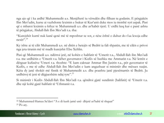 Fondacioni i Rinisë Islame — Cyrih www.islamischen.ch e-mail: info@islamischen.ch 37
nga ajo që i ka ardhë Muhammedit a.s. Menjëherë iu vërsulën dhe filluan ta godasin. E përgjakën
Ibn Mes’udin, kurse ai vazhdonte leximin e bukur të Kur’anit duke mos iu trembë syri aspak. Pasi
që e mbaroi leximin u kthye te Muhammedi a.s. dhe as’habët tjerë. U erdhi keq kur e panë ashtu
të përgjakur, Abdull-llah Ibn Mes’udi r.a. tha:
“Kurejshët kurrë nuk kanë qenë më të mposhtur se sot, e nëse është e duhur do t’ua lexoja edhe
nesër”.24
Ky ishte ai të cilit Muhammedi a.s. në ditën e betejës së Bedrit ia fali shpatën, me të cilën e privoi
nga jeta tiranin më të madh kurejshit Ebu Xehlin.
Pasi që Muhammedi a.s. ndërroi jetë, në kohën e halifatit të ‘Umerit r.a., Abdull-llah ibn Mes’udi
r.a. me urdhërin e ‘Umerit r.a. bëhet guvernator i Kufës së bashku me Ammarin r.a. Në letrën e
dërguar kufasëve ‘Umeri r.a. thoshte: “E kam caktuar Ammar Ibn Jasirin r.a., për guvernator të
Kufës, e me të edhe Abdull-llah ibn Mes’udin e kam angazhuar si ministër dhe mësues tuajin.
Këta dy janë shokët më fisnik të Muhammedit a.s. dhe poashtu janë pjesëmarrës të Bedrit. Ju
urdhëroj të jeni të dëgjueshëm ndaj tyre”.25
Si ministër i Kufës Abdull-llah Ibn Mes’udi r.a. qëndroi gjatë sundimit (halifatit) të ‘Umerit r.a.
dhe një kohë gjatë halifatit të ‘Uthmanit r.a.
24 Muhammed Hamza Sa’davi “A e di kush jamë unë- dhjetë as’habë të shquar”
25 Po aty.
 