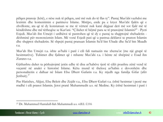 Fondacioni i Rinisë Islame — Cyrih www.islamischen.ch e-mail: info@islamischen.ch 40
pëlqen pranoje (këtë), e nëse nuk të pëlqen, unë më nuk do të flas ty”. Pastaj Mus’abi vazhdoi me
leximin dhe komentimin e parimeve Islame. Mirëpo, ende pa e kryer Mus’abi fjalën që e
zhvillonte, ata që të dy konstatuan se me të vërtetë nuk kanë dëgjuar deri më sot fjalë më të
këndëshme dhe më tërheqëse se Kur’ani. “Ç’duhet të bëjmë para se të pranojmë Islamin?” - Pyeti
Esjedi. Mus’ab ibn Umejri i urdhëroi të pastrohen që të dy e pastaj ta shqiptojnë shehadetin -
dëshminë për monoteizmin Islam. Më vonë Esjedi pasi që u pastrua deklaroi se pranon Islamin
dhe shqiptoi shehadetin. Së shpejti pastaj pranuan Islamin Sa’d bin Ubade dhe Sa’d bin Muadh
r.a.
Mus’ab Ibn Umejri r.a. ishte as’habi i parë i cili fali namazin me xhema’at (me një grupë të
besimtarëve). Tubimet dhe fjalimet që i mbante Mus’abi r.a. i bënte në shtëpinë e Esad ibn
Zurares r.a.
Gjithashtu duhet ta përkujtojmë jetën edhe të disa as’habëve tjerë të cilët poashtu zënë vend të
veçantë në analet e historisë Islame. Këtu mund të theksoj as’habin e devotshëm dhe
personalitetin e dalluar në Islam Ebu Dherr Gafarin r.a. Ky rrjedh nga familja Gifar (afër
Jenbuit).27
Pas Hatixhes, Alijjut, Ebu Bekrit dhe Zejdit r.a., Ebu Dherr Gafari r.a. është besimtar i pestë me
rradhë i cili pranoi Islamin. Jetoi pranë Muhammedit a.s. në Medine. Ky është besimtari i parë i
27 Dr. Muhammed Hamidull-llah Muhammedi a.s. vëll.I. f.116
 