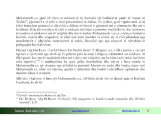 Fondacioni i Rinisë Islame — Cyrih www.islamischen.ch e-mail: info@islamischen.ch 47
Muhammedi a.s. gjatë 23 viteve të misionit të tij, formuloi një bashkësi të pastër të bazuar në
Tevhid36
, pjesëtarët e së cilës u bënë përsonalitete të dalluar. Pa dyshim, gjatë veprimtarisë së tij
është formuluar gjeneratë e cila është e dalluar në histori si gjeneratë më e përmendur dhe më e
lavdëruar. Këta personalitete të cilët u edukuan nën hijen e porosive madhështore dhe mësimeve
të pastërta të edukatorit më të përpiktë dhe më të dashur-Muhammedit s.a.v.s., shënuan kulmin e
besimit, moralit dhe sinqeritetit, të cilën nuk kanë mundësi ta arrijnë ata të cilët edukohen nga
mendimtarët e ndryshëm, teoreticientë të etikës, filozofisë apo nga ekspertë të ndryshëm të
pedagogjisë bashkëkohore.
Dijetari i njohur Islam Ebu El-Hasen En-Nedvij thotë: “I Dërguari a.s. e filloi punën e vet për
ngritjen e njerëzimit nga niveli që s’e përjetoi para tij asnjë i dërguar, reformator ose edukues. Ai
filloi punën kur niveli i njerëzimit ishte më i ulët e më i thjeshtë, aty ku ishte kufiri midis kafshëve
edhe njerëzve.” 37
E mjaftueshme ka qenë sjellja shembullore dhe virytet e larta morale të
Muhammedit a.s. që shumica nga as’habët ta pranojnë Islamin me urtësi dhe butësi, sepse vetë
Muhammedi a.s. ishte roli kryesor, qendër e udhëzimit dhe boshti i ndërlidhjes shpirtërore dhe
drejtimit ideor të ummetit.
Mbi këto vlerësime të larta për Muhammedin a.s., All-llahu xh.sh. flet në shumë ajete të Kur’anit
Famëlartë, ku thotë:
36Tevhid - monoteizëm-besim në një Zot
37 Ebi El-Hasan Alijj El-Haseni En-Nedvij “Dy pasqyrime të kundërta midis sunnitëve dhe shi’itëve
imamitë”, f. 29
 