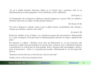 Fondacioni i Rinisë Islame — Cyrih www.islamischen.ch e-mail: info@islamischen.ch 48
“Ai, që ia shpalli Furkanin (Kur’anin, dallues të së vërtetës nga e pavërteta) robit të vet
(Muhammedit) që të bëhet pejgamber i botës (këshillues), është i madhëruar”.
(El-Furkan, 1)
“O ti Pejgamber, Ne të dërguam ty dëshmues, lajmëtarë përgëzues e qortues. Dhe me urdhërin e
All-llahut, thirrës për në rrugën e Tij dhe pishtarë ndriçues”.
(El-Ahzab, 45-46)
“Ne nuk të dërguam ty ndryshe vetëm se për të gjithë njerëzit, myzhdedhënës dhe tërheqës i
vërejtjes, por shumica e njerëzve nuk e dinë”.
(Es-Sebe’ë, 28)
Kështu pra All-llahu xh.sh. në fjalën e vet e përshkruan qenien dhe personalitetin e Muhammedit
a.s.; e quan të Dërguar i cili ka për detyrë të udhëheqë gjininë njerëzore në rrugën e shpëtimit dhe
paqes.
Pra kuptuam se vullneti i All-llahut xh.sh. ishte që Muhammedi a.s. të jetë komentues dhe
transmetues i gjallë i Kur’anit Famëlartë; të vërtetave dhe i synimeve të tij, ta shndërrojë kuptimin
e domethënieve të tij (Kur’anit) në jetën praktike. Këtë e mësojmë edhe nga përgjigja e njohur e
nënës së besimtarëve - Aishes r.a. në pyetjen për moralin e Muhammedit a.s., ku ajo tregon dhe
thotë se:
“Karakteri i tij ishte Kur’ani, ai ishte Kur’ani i cili ecte mbi tokë.”
All-llahu xh.sh. në Kur’anin Famëlartë thotë:
 