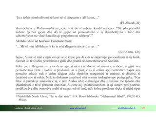 Fondacioni i Rinisë Islame — Cyrih www.islamischen.ch e-mail: info@islamischen.ch 49
“Ju e kishit shembullin më të lartë në të dërguarin e All-llahut,…”
(El-Ahazab, 21)
Shembëlltyra e Muhammedit a.s., çdo herë do të mbetet kandil ndriçues. “Në çdo periudhë
kohore njerëzit gjejnë dhe do të gjejnë në personalitetin e tij shembëlltyrën e lartë dhe
udhërrëfyesin me vlerë, kandilin që përgjithmonë ndriçon”.38
All-llahu xh.sh në Kur’anin Famëlartë thotë:
“…Më së miri All-llahu e di ku ta vërë dërgesën (risalen) e vet…”
(El-En’amë, 124)
Sepse, Ai më së miri e njeh atë që vet e krijoi, pra Ai e di se nëpërmjet personalitetit të tij fisnik,
njerëzit do të shohin përkthimin e gjallë dhe praktik të domethënieve të Kur’anit.
Edhe pse i Dërguari a.s. jetoi dyzet vjet si njeri i rëndomtë në mesin e arabëve, ai gjatë asaj
periudhe nuk ishte i njohur si predikues, as si poet, e as si orator apo burrështeti. Gjatë asaj
periudhe askush nuk e kishte dëgjuar duke shprehur margaritarë të urtësisë, të diturisë, të
drejtësisë apo të etikës. Nuk ka diskutuar asnjëherë mbi normat teologjike apo pedagogjike. “Kur
filloi të predikojë misionin e tij, e tërë Arabia ishte e shtangur dhe e habitur me fjalorin dhe
shkathtësinë e tij të përsosur oratorike. Ai ishte aq i pakrahasueshëm sa që asnjëri prej poetëve,
predikuesëve dhe oratorëve arabë të rangut më të lartë, nuk kishte prodhuar diçka të njejtë sipas
38Abdull-llah Nasih Ulvan, “Le ta dijë rinia”, f.18. Botoi biblioteka “Muhammed Ikball”, 1992/1413,
Shkup.
 