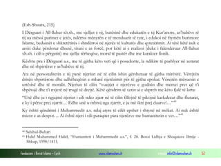 Fondacioni i Rinisë Islame — Cyrih www.islamischen.ch e-mail: info@islamischen.ch 52
(Esh-Shuara, 215)
I Dërguari i All-llahut xh.sh., me sjelljet e tij, butësinë dhe edukatën e tij Kur’anore, as’habëve të
tij ua mësoi parimet e jetës, ndërroi mënyrën e të menduarit të tyre, i edukoi në frymën burimore
Islame, beduinët e shkretëtirës i shndërroi në njerëz të kulturës dhe qytetërimit. Ai tërë këtë nuk e
arriti duke përdorur dhunë, tirani e as forcë, por këtë ai e realizoi (duke i falenderuar All-llahut
xh.sh. i cili e përgatiti) me sjellje tërheqëse, moral të pastër dhe me karakter fisnik.
Kështu pra i Dërguari a.s., me të gjitha këto veti që i posedonte, la ndikim të pashlyer në zemrat
dhe në shpirtërat e as’habëve të tij.
Ata në personalitetin e tij panë njeriun në të cilin ishin gërshetuar të gjitha mirësitë. Vërejtën
dritën shpirtërore dhe udhëheqësin e mbarë njerëzimit për të gjitha epokat. Vërejtën mësuesin e
urtësisë dhe të moralit. Njeriun të cilin “vuajtjet e njerëzve e godisin dhe memzi pret që t’i
shpëtojë dhe t’i nxjerë në rrugë të drejtë. Këtë qëndrim të vetin ai e shpreh me këto fjalë të larta:
“Unë dhe ju i ngjajmë njeriut i cili ndez zjarr në të cilin fillojnë të pikojnë karkalecat dhe fluturat,
e ky i përze prej zjarrit… Edhe unë u mbroj nga zjarrit, e ju më ikni prej duarve!…”40
Ky është qëndrimi i Muhammedit a.s. ndaj atyre të cilët epshet i shtynë në mëkat. Ai nuk është
mizor e as despot… Ai është njeri i cili paraqitet para njerëzve me humanitetin e vet…”41
40 Sahihul-Buhari
41 Halid Muhammed Halid, “Humaniteti i Muhammedit a.s.”, f. 28. Botoi Lidhja e Shoqatave Ilmije -
Shkup, 1990/1411.
 