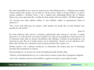 Fondacioni i Rinisë Islame — Cyrih www.islamischen.ch e-mail: info@islamischen.ch 53
Kjo është shembëlltyra më e përsosur njerëzore, ky është Muhammedi a.s., i Dërguar për të gjithë
vendet, kohërat dhe njerëzit , po ky është ai i cili me rastin e daljes së tij nga shtëpia e vet, për ta
zbatuar urdhërin e All-llahut xh.sh., i cili e urdhëroi për shpërngulje-hixhret për në Medine
Munevvere, muar një grusht dhe, e hedhë atë drejt armikut dhe lexon fjalët e All-llahut Fuqiplotë:
“Ve xhe’alna min bejni ejdihim sedden ve min halfihim sedden fe agshejnahum fehum la
jubsirun-e”.
“Ne u kemi vënë edhe para tyre pendë e edhe mbrapa tyre pendë dhe ua kemi mbuluar sytë,
prandaj ata nuk shohin”.
(Jasin, 9)
Ky është edukatori edhe mësuesi i as’habëve, njëkohësisht edhe edukatori i ynë dhe i të gjithë
gjeneratave, ai i cili çdo herë ua ka falur të gjithëve kur ndaj tyre ka ngadhnjyer. Ndaj njerëzve më
të nënçmuar është sjellë në mënyrë shembullore dhe tërheqëse. Prandaj, në personalitetin e tij,
njerëzimi ka parë dhe do të shohë njeriun më të mëshirshëm. Zemrës së tij të ndieshme nuk i
kalon edhe imtësira më e thjeshtë kur janë në pyetje dëshirat dhe vuajtjet e tij.
Shohim njeriun i cili u shkruan sunduesëve të atëhershëm dhe kërkon prej tyre t’i shmangen
krenarisë dhe kryelartësisë së zbrazur.
Në personalitetin e tij të pasur me vyrtite shumëdimensionale shohim edhe;
-Njeriun i cili bashkëluftëtarëve të vet u ofron drunj të ndezin zjarrin dhe të përgatisin ushqimin;
-atë të cilit i tërqethet trupi kur sheh kafshën e ngarkuar më tepër se që mundet të bartë;
 