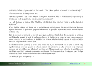Fondacioni i Rinisë Islame — Cyrih www.islamischen.ch e-mail: info@islamischen.ch 54
-atë i cili qëndron përpara njerëzve dhe thotë: “Cilin e kam goditur në shpinë, ja le të ma ktheje!”
-atë i cili shokëve të vet një ditë u tha:
“Do t’ju vij Ikrima i biri i Ebu Xhehlit si emigrues musliman. Mos ia shani babanë, sepse sharja e
të vdekurit prek të gjallin dhe nuk arrin deri tek i vdekuri”.
-ai i cili Ikrimen të birin e Ebu Xhehlit e përshëndeti duke i thënë: “Mirë se erdhe kalorës i
emigruar”.
Këtu shohim njeriun në formë më të shëndritshme, më të pastër dhe më të lartësuar. Shohim
njeriun me cilësi të përsosura gjigante-dimensione të pastërta hyjnore të cilat u reflektuan tek
as’habët e tij.
Për të kuptuar në mënyrë sa më të qartë personalitetin shembullor dhe pasqyrën e urtësisë,
mëshirës dhe moralit të lartë të Muhammedit a.s., të shohim se si reagoi ai gjatë momenteve me
rastin e fitores së madhe-çlirimt të Mekkës, kur ai ishte udhëheqës i një ushtrie të madhe të cilën
ajo botë asnjëherë nuk e kishte parë.
Në kulminacionin (zenitin) e fuqisë dhe fitores së tij, në momentet kur ai dhe as’habët e tij
ngadhnjimtarë hynë në qytetin e bekuar Mekkë, në qytetin ku ai dhe as’habët e tij përjetuan
torturat më të mëdha nga idhujtarët mekkas, ai (Muhammedi a.s.), ndonëse i fuqishëm me
mëshirën, mirësinë, butësinë, tolerancën, fisnikërinë dhe humanitetin e tij, qëndroi para Qabes
duke thënë fjalitë të cilat historia i shënoi me shkronja të arta:
“Ç’mendoni ç’do të bëj me ju…?
 