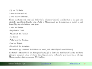 Fondacioni i Rinisë Islame — Cyrih www.islamischen.ch e-mail: info@islamischen.ch 62
Alijj bin Ebi Talib,
Abdull-llah ibn Mes’ud
Abdull-llah ibn Abbas r.a.
Numri i as’habëve të cilët kanë dhënë fetva (decizion-vendim), konsiderohet se ka qenë afër
njëqind e pesëdhjetë. Prandaj këta as’habë të Muhammedit a.s. konsiderohen si juristët e parë
Islam. Nga ata më të njohur kanë qenë;
-Umer bin Hattabi
-Alijj bin Ebi Talibi
-Abdull-llah ibn Mes’udi
-Ibn Umeri
-Aishe binti Ebi Bekri r.a.
-Zejd bin Thabiti
-Abdull-llah ibn Abbasi etj.
Më i njohur nga këta është Abdull-llah ibn Abbas, i cili është i njohur me tefsirin e tij.
Në kohën e Muhammedit a.s. kanë jetuar edhe gra të cilat kanë transmetuar hadithe dhe kanë
përhapur spjegimet fetare në shumë lëmi. Nga ata më e njohura ka qenë Aishe r.a. e cila nga
Muhammedi a.s. ka transmentuar 2210 hadithe.
 