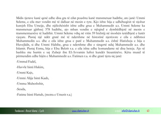 Fondacioni i Rinisë Islame — Cyrih www.islamischen.ch e-mail: info@islamischen.ch 63
Midis tjerave kanë qenë edhe disa gra të cilat poashtu kanë transmetuar hadithe, ato janë: Ummi
Seleme, e cila mer vendin më të dalluar në mesin e tyre. Kjo ishte bija e udhëheqësit të njohur
kurejsh Ebu Umejje, dhe njëkohësisht ishte edhe grua e Muhammedit a.s. Ummi Seleme ka
transmetuar gjithsej 378 hadithe, ajo mban vendin e njëqind e dymbëdhjetë në mesin e
transmentuesëve të hadithit. Ummi Seleme vdiq në vitin 59 hixhrijj në moshën tetëdhjetë e katër
vjeçare. Pastaj një ndër gratë më të ndershme në historinë njerëzore e cila e ndihmoi
Muhammedin a.s. dhe e cila ishte grua e parë e Muhammedit a.s. është Hatixheja e bija e
Huvejlidit, si dhe Ummi Habibe, grua e ndershme dhe e sinqertë ndaj Muhammedit a.s. dhe
Islamit. Pastaj Esma, bija e Ebu Bekrit r.a. e cila ishte edhe komandante në disa beteja. Ajo së
bashku me burrin e saj Zubejr ibn El-Avvamin luftoi kundër bizantinëve. Këtu mund të
përmendim edhe bijën e Muhammedit a.s. Fatimen r.a. si dhe gratë tjera siç janë:
-Ummul Fadel,
-Havvle binti Hakim,
-Ummi Kajs,
-Ummi Alijje binti Kaab,
-Ummu Mubeshshir,
-Seuda,
-Fatime binti Hattab, (motra e Umerit r.a.)
 