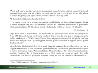 Fondacioni i Rinisë Islame — Cyrih www.islamischen.ch e-mail: info@islamischen.ch 67
“Asnjë arab nuk ka kurrfarë superioriteti ndaj atij që nuk është arab, asnjë që nuk është arab nuk
ka ndonjë superioritet ndaj atij që është i zi, asnjë njeri i zi nuk ka ndonjë superioritet ndaj ndonjë
të bardhi. Të gjithë ju jeni bij të Ademit, ndërsa Ademi u krijua nga balta”.
All-llahu xh.sh.në Kur’anin Famëlartë thotë:
“O ju njerëz, vërtetë Ne ju krijuam juve prej një mashkulli dhe një femre, ju bëmë popuj e fise që
të njiheni ndërmjet vete, e s’ka dyshim se tek All-llahu më i ndershmi ndër ju është ai që më tepër
është ruajtur (këqiat)e All-llahu është shumë i dijshëm dhe hollësisht i njohur për çdo gjë”.
(El-Huxhurat, 13)
“Kjo do të thotë se superioriteti i një njeriu ndaj një tjetri mbështetet vetëm në vetëdijën për
Zotin (All-llahun xh.sh.) në pastërtinë e karakterit dhe në moralin e lartë, e jo në ngjyrën, racën,
gjuhën apo kombin… Në këtë mënyrë Islami themeloi parimin e barazisë së tërë gjinisë njerëzore
dhe në vetë rrënjën e tyre i goditi të gjitha dallimet që mbështeteshin në ngjyrën, racën, gjuhën
dhe kombësinë”.57
Kjo është niveli kulminativ kah e cila synojnë shoqëritë moderne dhe mendimtarët e tyre, kurse
ky gjest është i fundit të cilin dëshirojnë që ta rradhisin në kushtetutat e tyre si të drejtë natyrore
të njeriut në rrugën e paqes. Prandaj as’habët e Muhammedit a.s. duke i respektuar udhëzimet e
Kur’anit Famëlartë dhe të Muhammedit a.s. u bënë njerëz me moral të pastër dhe sjellje
shembullore. Ata duke iu përmbajtë normave Islame, të cilat ua komunikoi Muhammedi a.s.,
57 Ebu’l A’la El-Mewdudi, “Të drejtat e njeriut në Islam”, f.26-29.
 