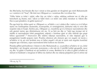 Fondacioni i Rinisë Islame — Cyrih www.islamischen.ch e-mail: info@islamischen.ch 72
ibn Mut’ateba, hyri brenda dhe kur i vërejti se këta gjenden në shoqërinë apo rreth Muhammedit
a.s. i emërtoi si të “huaj”. Me këtë rast i Dërguari a.s. i zemëruar dhe i revoltuar tha:
“Edhe babai yt është i njëjtë, edhe feja yte është e njëjta, ndërkaq arabizmi me të cilin po
krenohesh aq shumë, nuk i takon as babit tënd e as nënës sate (duke menduar se Ademi dhe
Havva janë prindërit e të gjithë njerëzve)”.
Pra nga krejt kjo shihet qartë se i Dërguari a.s. as’habët e vet i edukoi dhe i mësoi se si të bëhen
njerëz me botëkuptime ekumenike, kozmopolite, të zemërgjërësisë, dashurisë ndaj të vetes dhe
respektit ndaj të huajës. Kështu pra, i Dërguari a.s. mundohej që të ç’rrënjosë nacionalizmin dhe
çdo gjurmë raciste apo diskriminuese tek ata. Ai ua bëri me dije se “njëri nga rreziqet më të
mëdha të nacionalizmit është paragjykimi, ndjenjë e furishme gjatë së cilës individi apo grupi
bëhen egocentrik”. 64
Intervenon dhe ndalon ndjenjat nacionaliste, të cilat shpiejnë gjer te
paragjykimet kundër popujve tjerë. Poashtu eliminon çdo element apo ves negativ në mesin e
as’habëve të tij, që vetë lavdrimi mos të bëhet rregull i cili për të tjerët nuk tregohet kurrëfarë
simpatie apo tolerance, sepse nacionalizmi lehtë kulmon me racizëm.
Prandaj qëllimi përfundimtar i Islamit të cilin Muhammedi a.s. ua predikoi as’habëve të vet, është
themelimi i një shoqërie universale monoteiste, e cila nuk do t’i përfillë kufijtë gjeografik, racor
etj, dhe “të gjithë t’i bashkojë në një bashkësi të vetme. Bashkësi në të cilën të gjithë as’habët në
mënyrë të barabartë u integruan të lidhur me dashuri dhe me ndjenja përpjekëse për të arritur një
64Po aty, fq. 75
 
