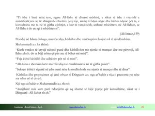 Fondacioni i Rinisë Islame — Cyrih www.islamischen.ch e-mail: info@islamischen.ch 74
“Ti ishe i butë ndaj tyre, ngase All-llahu të dhuroi mëshirë, e sikur të ishe i vrazhdë e
zemërfortë,ata do të shkapërderdheshin prej teje, andaj ti faljua atyre dhe kërko ndjesë për ta, e
konsultohu me ta në të gjitha çështjet, e kur të vendosësh, atëherë mbështetu në All-llahun, se
All-llahu i do ata që i mbështeten”.
(Ali Imran,159)
Prandaj në Islam dialogu, marrëveshja, këshillat dhe mirëkuptimi luajnë rol të rëndësishëm.
Muhammedi a.s. ka thënë:
“Kush vendos të kryejë ndonjë punë dhe këshillohet me njerëz të mençur dhe me përvojë, All-
llahu xh.sh. do ta bëjë ashtu që për ate të bëhet më mirë”.
“Feja është këshillë dhe udhëzim për në të mirë”.
“All-llahu e vlerëson lartë marrëveshjen e muslimanëve në të gjitha punët”.
“Suksesi është i sigurtë në çdo punë nëse konsulltohesh me njerëz të mençur dhe të ditur”.
Këshillat dhe propozimet që janë ofruar të Dërguarit a.s. nga as’habët e tij,ai i pranonte po nëse
ata ishin në të drejtë.
Një nga as’habët e Muhammedit a.s. thotë:
“Asnjëherë nuk kam parë ndonjërin që aq shumë të bëjë pyetje për konsulltime, sikur se i
Dërguari i All-llahut xh.sh.”
 
