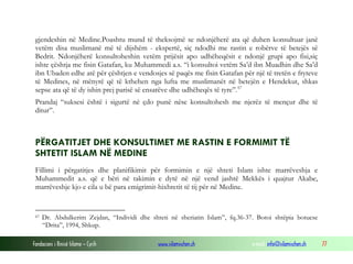 Fondacioni i Rinisë Islame — Cyrih www.islamischen.ch e-mail: info@islamischen.ch 77
gjendeshin në Medine.Poashtu mund të theksojmë se ndonjëherë ata që duhen konsultuar janë
vetëm disa muslimanë më të dijshëm - ekspertë, siç ndodhi me rastin e robërve të betejës së
Bedrit. Ndonjëherë konsultoheshin vetëm prijësit apo udhëheqësit e ndonjë grupi apo fisi,siç
ishte çështja me fisin Gatafan, ku Muhammedi a.s. “i konsultoi vetëm Sa’d ibn Muadhin dhe Sa’d
ibn Ubaden edhe atë për çështjen e vendosjes së paqës me fisin Gatafan për një të tretën e fryteve
të Medines, në mënyrë që të kthehen nga lufta me muslimanët në betejën e Hendekut, shkas
sepse ata që të dy ishin prej parisë së ensarëve dhe udhëheqës të tyre”.67
Prandaj “suksesi është i sigurtë në çdo punë nëse konsultohesh me njerëz të mençur dhe të
ditur”.
PËRGATITJET DHE KONSULTIMET ME RASTIN E FORMIMIT TË
SHTETIT ISLAM NË MEDINE
Fillimi i përgatitjes dhe planifikimit për formimin e një shteti Islam ishte marrëveshja e
Muhammedit a.s. që e bëri në takimin e dytë në një vend jashtë Mekkës i quajtur Akabe,
marrëveshje kjo e cila u bë para emigrimit-hixhretit të tij për në Medine.
67 Dr. Abdulkerim Zejdan, “Individi dhe shteti në sheriatin Islam”, fq.36-37. Botoi shtëpia botuese
“Drita”, 1994, Shkup.
 