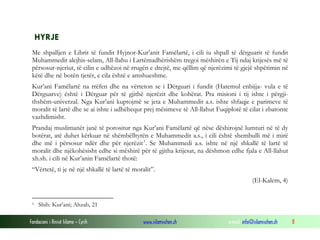Fondacioni i Rinisë Islame — Cyrih www.islamischen.ch e-mail: info@islamischen.ch 8
HYRJE
Me shpalljen e Librit të fundit Hyjnor-Kur’anit Famëlartë, i cili iu shpall të dërguarit të fundit
Muhammedit alejhis-selam, All-llahu i Lartëmadhërishëm tregoi mëshirën e Tij ndaj krijesës më të
përsosur-njeriut, të cilin e udhëzoi në rrugën e drejtë, me qëllim që njerëzimi të gjejë shpëtimin në
këtë dhe në botën tjetër, e cila është e amshueshme.
Kur’ani Famëlartë na rrëfen dhe na vërteton se i Dërguari i fundit (Hatemul enbijja- vula e të
Dërguarve) është i Dërguar për të gjithë njerëzit dhe kohërat. Pra misioni i tij ishte i përgji-
thshëm-univerzal. Nga Kur’ani kuptojmë se jeta e Muhammedit a.s. ishte shfaqje e parimeve të
moralit të lartë dhe se ai ishte i udhëhequr prej mësimeve të All-llahut Fuqiplotë të cilat i zbatonte
vazhdimisht.
Prandaj muslimanët janë të porositur nga Kur’ani Famëlartë që nëse dëshirojnë lumturi në të dy
botërat, atë duhet kërkuar në shëmbëlltyrën e Muhammedit a.s., i cili është shembulli më i mirë
dhe më i përsosur ndër dhe për njerëzit1
. Se Muhammedi a.s. ishte në një shkallë të lartë të
moralit dhe njëkohësisht edhe si mëshirë për të gjitha krijesat, na dëshmon edhe fjala e All-llahut
xh.sh. i cili në Kur’anin Famëlartë thotë:
“Vërtetë, ti je në një shkallë të lartë të moralit”.
(El-Kalem, 4)
1 Shih: Kur’ani; Ahzab, 21
 