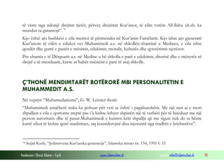 Fondacioni i Rinisë Islame — Cyrih www.islamischen.ch e-mail: info@islamischen.ch 90
të vinte nga ndonjë drejtim tjetër, përveç drejtimit Kur’anor, të cilin vetëm All-llahu xh.sh. ka
mundur ta garantojë”.78
Kjo është ajo bashkësi e cila meritoi të përmendet në Kur’anin Famëlartë. Kjo ishte ajo gjeneratë
Kur’anore të cilën e edukoi vet Muhammedi a.s. në shkollën-xhaminë e Medines, e cila ishte
qendër dhe gurrë e pastër e mësimit, edukimit, moralit, kulturës dhe qytetërimit njerëzor.
Pra xhamia e të Dërguarit a.s. në Medine u bë shkolla e parë e edukimit, diturisë dhe e mënyrës së
drejtë e të menduarit, kurse as’habët nxënësit e parë të asaj shkolle.
Ç’THONË MENDIMTARËT BOTËRORË MBI PERSONALITETIN E
MUHAMMEDIT A.S.
Në veprën “Muhamedanizmi”, G. W. Leinter thotë:
“Muhammedi asnjëherë nuka ka pohuar për veti se është i pagabueshëm. Me një rast ai e mori
shpalljen e cila e qortonte rreptë pse i’a kishte kthyer shpinën një të verbëri për të biseduar me një
person autoritativ dhe të pasur.Muhammedi e kumtoi këtë shpallje që me siguri nuk do ta bënte
kurrë sikur të kishte qenë mashtrues, siq konsiderojnë disa injorantë nga rradhët e krishterëve”.
78 Sejjid Kutb, “Jedinstvena Kur’anska generacija”, Islamska misao nr. 154, 1991 f. 33
 