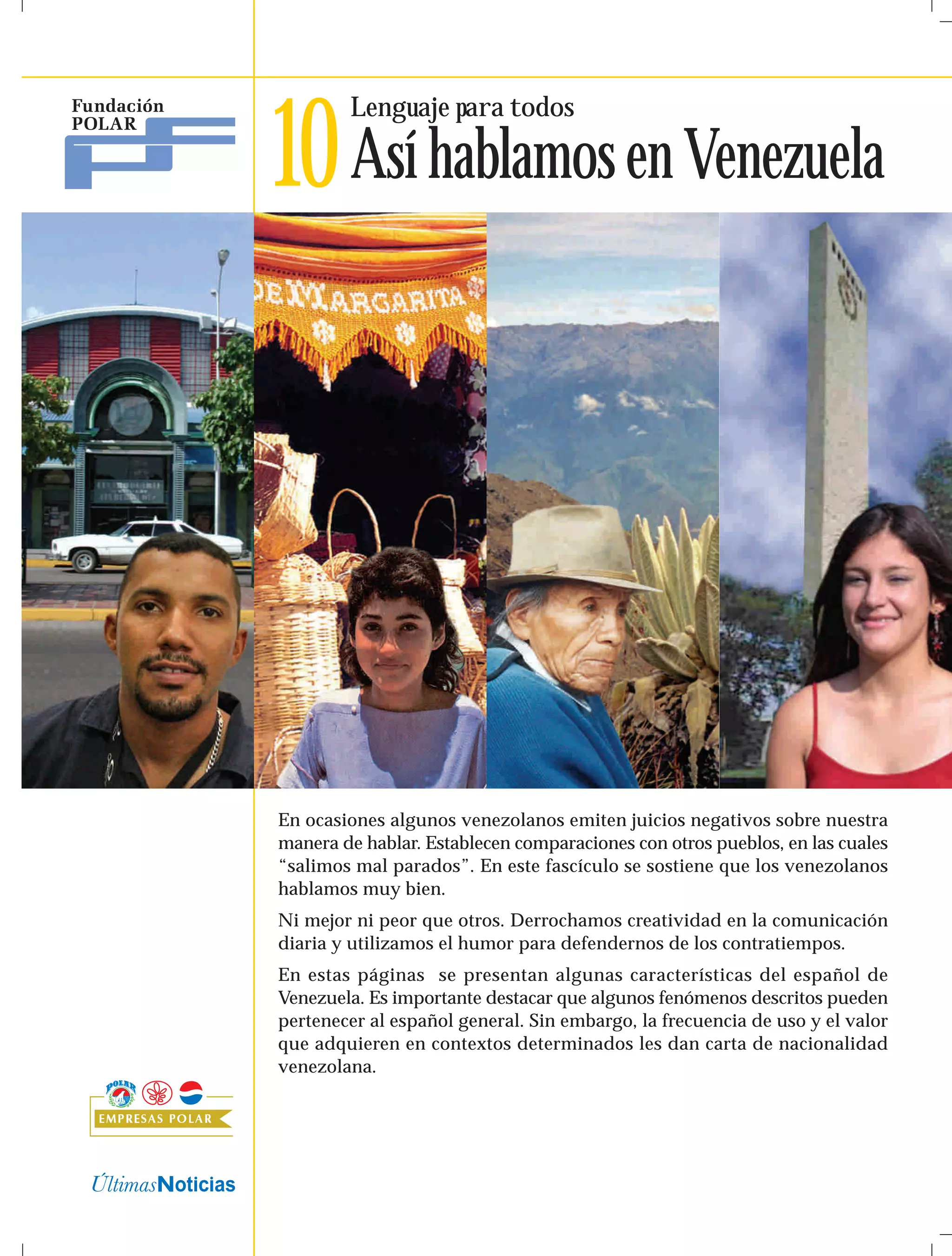 Lenguaje para todos 
10Así hablamos en Venezuela 
En ocasiones algunos venezolanos emiten juicios negativos sobre nuestra 
manera de hablar. Establecen comparaciones con otros pueblos, en las cuales 
“salimos mal parados”. En este fascículo se sostiene que los venezolanos 
hablamos muy bien. 
Ni mejor ni peor que otros. Derrochamos creatividad en la comunicación 
diaria y utilizamos el humor para defendernos de los contratiempos. 
En estas páginas se presentan algunas características del español de 
Venezuela. Es importante destacar que algunos fenómenos descritos pueden 
pertenecer al español general. Sin embargo, la frecuencia de uso y el valor 
que adquieren en contextos determinados les dan carta de nacionalidad 
venezolana. 
 