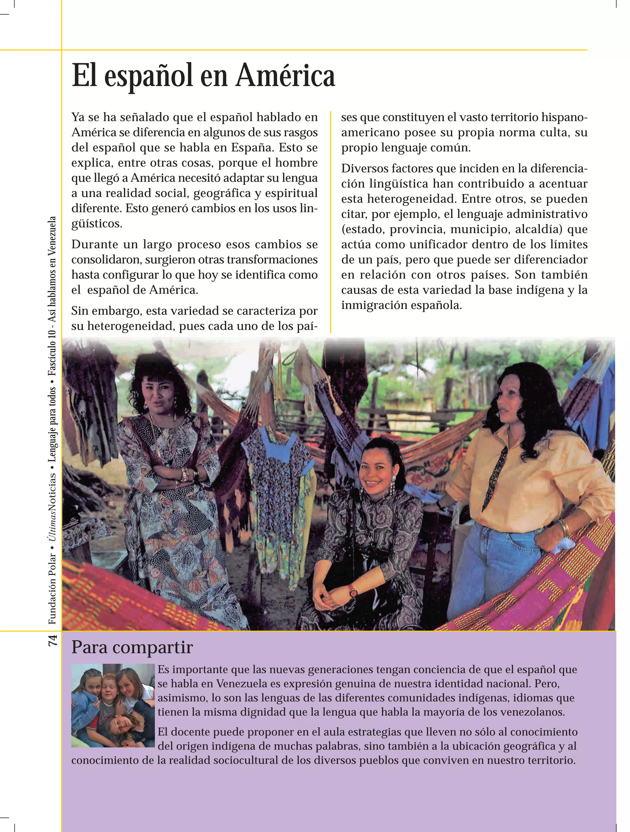 74 Fundación Polar • ÚltimasNoticias • Lenguaje para todos • Fascículo 10 - Así hablamos en Venezuela 
El español en América 
Ya se ha señalado que el español hablado en 
América se diferencia en algunos de sus rasgos 
del español que se habla en España. Esto se 
explica, entre otras cosas, porque el hombre 
que llegó a América necesitó adaptar su lengua 
a una realidad social, geográfica y espiritual 
diferente. Esto generó cambios en los usos lin-güísticos. 
Durante un largo proceso esos cambios se 
consolidaron, surgieron otras transformaciones 
hasta configurar lo que hoy se identifica como 
el español de América. 
Sin embargo, esta variedad se caracteriza por 
su heterogeneidad, pues cada uno de los paí-ses 
Para compartir 
que constituyen el vasto territorio hispano-americano 
posee su propia norma culta, su 
propio lenguaje común. 
Diversos factores que inciden en la diferencia-ción 
lingüística han contribuido a acentuar 
esta heterogeneidad. Entre otros, se pueden 
citar, por ejemplo, el lenguaje administrativo 
(estado, provincia, municipio, alcaldía) que 
actúa como unificador dentro de los límites 
de un país, pero que puede ser diferenciador 
en relación con otros países. Son también 
causas de esta variedad la base indígena y la 
inmigración española. 
Es importante que las nuevas generaciones tengan conciencia de que el español que 
se habla en Venezuela es expresión genuina de nuestra identidad nacional. Pero, 
asimismo, lo son las lenguas de las diferentes comunidades indígenas, idiomas que 
tienen la misma dignidad que la lengua que habla la mayoría de los venezolanos. 
El docente puede proponer en el aula estrategias que lleven no sólo al conocimiento 
del origen indígena de muchas palabras, sino también a la ubicación geográfica y al 
conocimiento de la realidad sociocultural de los diversos pueblos que conviven en nuestro territorio. 
 