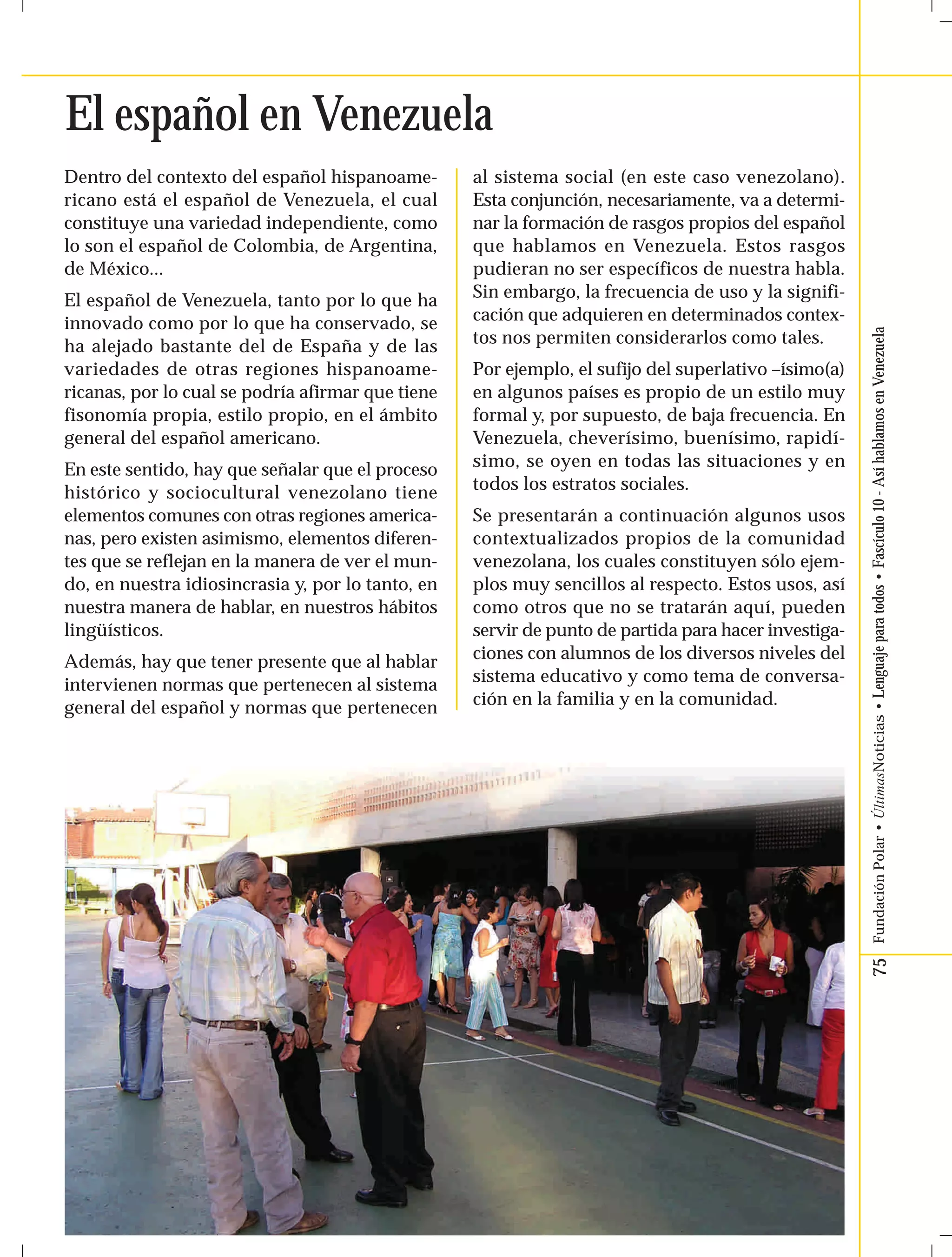 75 Fundación Polar • ÚltimasNoticias • Lenguaje para todos • Fascículo 10 - Así hablamos en Venezuela 
El español en Venezuela 
Dentro del contexto del español hispanoame-ricano 
está el español de Venezuela, el cual 
constituye una variedad independiente, como 
lo son el español de Colombia, de Argentina, 
de México... 
El español de Venezuela, tanto por lo que ha 
innovado como por lo que ha conservado, se 
ha alejado bastante del de España y de las 
variedades de otras regiones hispanoame-ricanas, 
por lo cual se podría afirmar que tiene 
fisonomía propia, estilo propio, en el ámbito 
general del español americano. 
En este sentido, hay que señalar que el proceso 
histórico y sociocultural venezolano tiene 
elementos comunes con otras regiones america-nas, 
pero existen asimismo, elementos diferen-tes 
que se reflejan en la manera de ver el mun-do, 
en nuestra idiosincrasia y, por lo tanto, en 
nuestra manera de hablar, en nuestros hábitos 
lingüísticos. 
Además, hay que tener presente que al hablar 
intervienen normas que pertenecen al sistema 
general del español y normas que pertenecen 
al sistema social (en este caso venezolano). 
Esta conjunción, necesariamente, va a determi-nar 
la formación de rasgos propios del español 
que hablamos en Venezuela. Estos rasgos 
pudieran no ser específicos de nuestra habla. 
Sin embargo, la frecuencia de uso y la signifi-cación 
que adquieren en determinados contex-tos 
nos permiten considerarlos como tales. 
Por ejemplo, el sufijo del superlativo –ísimo(a) 
en algunos países es propio de un estilo muy 
formal y, por supuesto, de baja frecuencia. En 
Venezuela, cheverísimo, buenísimo, rapidí-simo, 
se oyen en todas las situaciones y en 
todos los estratos sociales. 
Se presentarán a continuación algunos usos 
contextualizados propios de la comunidad 
venezolana, los cuales constituyen sólo ejem-plos 
muy sencillos al respecto. Estos usos, así 
como otros que no se tratarán aquí, pueden 
servir de punto de partida para hacer investiga-ciones 
con alumnos de los diversos niveles del 
sistema educativo y como tema de conversa-ción 
en la familia y en la comunidad. 
 