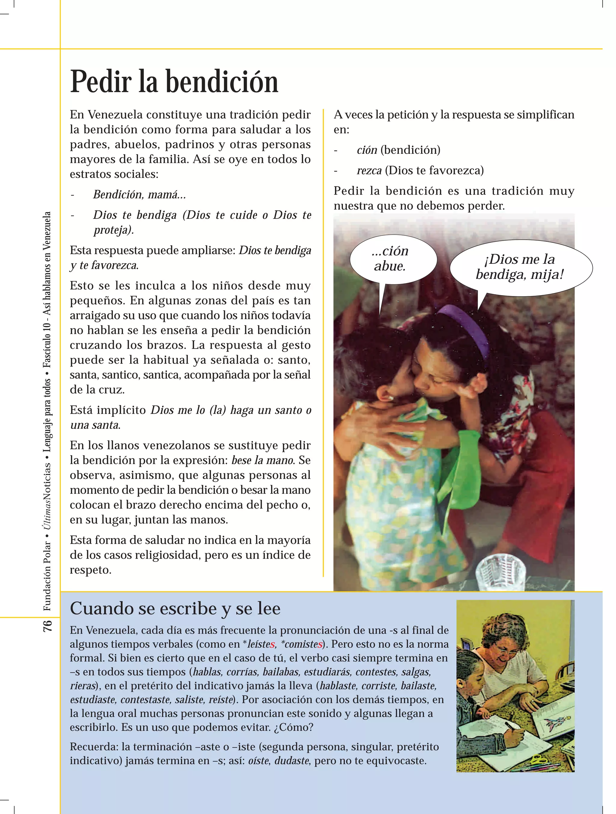 76 Fundación Polar • ÚltimasNoticias • Lenguaje para todos • Fascículo 10 - Así hablamos en Venezuela 
En Venezuela constituye una tradición pedir 
la bendición como forma para saludar a los 
padres, abuelos, padrinos y otras personas 
mayores de la familia. Así se oye en todos lo 
estratos sociales: 
- Bendición, mamá... 
- Dios te bendiga (Dios te cuide o Dios te 
proteja). 
Esta respuesta puede ampliarse: Dios te bendiga 
y te favorezca. 
Esto se les inculca a los niños desde muy 
pequeños. En algunas zonas del país es tan 
arraigado su uso que cuando los niños todavía 
no hablan se les enseña a pedir la bendición 
cruzando los brazos. La respuesta al gesto 
puede ser la habitual ya señalada o: santo, 
santa, santico, santica, acompañada por la señal 
de la cruz. 
Está implícito Dios me lo (la) haga un santo o 
una santa. 
En los llanos venezolanos se sustituye pedir 
la bendición por la expresión: bese la mano. Se 
observa, asimismo, que algunas personas al 
momento de pedir la bendición o besar la mano 
colocan el brazo derecho encima del pecho o, 
en su lugar, juntan las manos. 
Esta forma de saludar no indica en la mayoría 
de los casos religiosidad, pero es un índice de 
respeto. 
A veces la petición y la respuesta se simplifican 
en: 
- ción (bendición) 
- rezca (Dios te favorezca) 
Pedir la bendición es una tradición muy 
nuestra que no debemos perder. 
Pedir la bendición 
...ción 
abue. ¡Dios me la 
Cuando se escribe y se lee 
En Venezuela, cada día es más frecuente la pronunciación de una -s al final de 
algunos tiempos verbales (como en *leístes, *comistes). Pero esto no es la norma 
formal. Si bien es cierto que en el caso de tú, el verbo casi siempre termina en 
–s en todos sus tiempos (hablas, corrías, bailabas, estudiarás, contestes, salgas, 
rieras), en el pretérito del indicativo jamás la lleva (hablaste, corriste, bailaste, 
estudiaste, contestaste, saliste, reíste). Por asociación con los demás tiempos, en 
la lengua oral muchas personas pronuncian este sonido y algunas llegan a 
escribirlo. Es un uso que podemos evitar. ¿Cómo? 
Recuerda: la terminación –aste o –iste (segunda persona, singular, pretérito 
indicativo) jamás termina en –s; así: oíste, dudaste, pero no te equivocaste. 
bendiga, mija! 
 