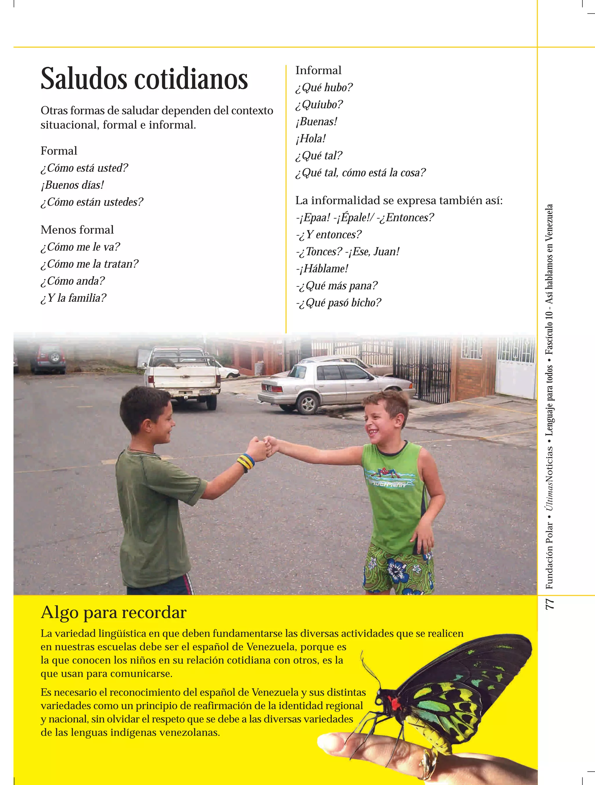 77 Fundación Polar • ÚltimasNoticias • Lenguaje para todos • Fascículo 10 - Así hablamos en Venezuela 
Saludos cotidianos Informal 
Otras formas de saludar dependen del contexto 
situacional, formal e informal. 
Formal 
¿Cómo está usted? 
¡Buenos días! 
¿Cómo están ustedes? 
Menos formal 
¿Cómo me le va? 
¿Cómo me la tratan? 
¿Cómo anda? 
¿Y la familia? 
¿Qué hubo? 
¿Quiubo? 
¡Buenas! 
¡Hola! 
¿Qué tal? 
¿Qué tal, cómo está la cosa? 
La informalidad se expresa también así: 
-¡Epaa! -¡Épale!/ -¿Entonces? 
-¿Y entonces? 
-¿Tonces? -¡Ese, Juan! 
-¡Háblame! 
-¿Qué más pana? 
-¿Qué pasó bicho? 
Algo para recordar 
La variedad lingüística en que deben fundamentarse las diversas actividades que se realicen 
en nuestras escuelas debe ser el español de Venezuela, porque es 
la que conocen los niños en su relación cotidiana con otros, es la 
que usan para comunicarse. 
Es necesario el reconocimiento del español de Venezuela y sus distintas 
variedades como un principio de reafirmación de la identidad regional 
y nacional, sin olvidar el respeto que se debe a las diversas variedades 
de las lenguas indígenas venezolanas. 
 