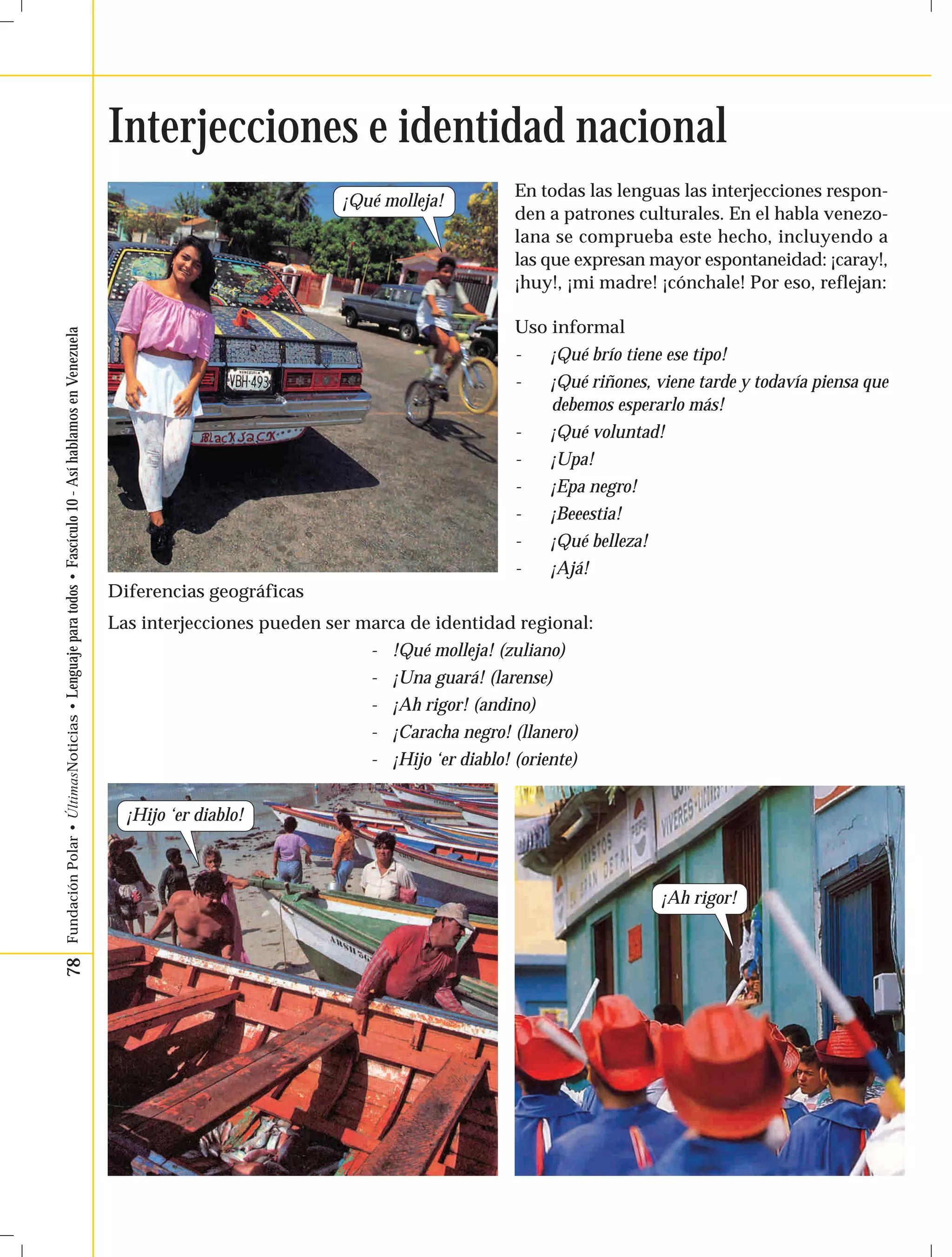 78 Fundación Polar • ÚltimasNoticias • Lenguaje para todos • Fascículo 10 - Así hablamos en Venezuela 
Interjecciones e identidad nacional 
En todas las lenguas las interjecciones respon-den 
a patrones culturales. En el habla venezo-lana 
se comprueba este hecho, incluyendo a 
las que expresan mayor espontaneidad: ¡caray!, 
¡huy!, ¡mi madre! ¡cónchale! Por eso, reflejan: 
Uso informal 
- ¡Qué brío tiene ese tipo! 
- ¡Qué riñones, viene tarde y todavía piensa que 
debemos esperarlo más! 
- ¡Qué voluntad! 
- ¡Upa! 
- ¡Epa negro! 
- ¡Beeestia! 
- ¡Qué belleza! 
- ¡Ajá! 
¡Qué molleja! 
¡Ah rigor! 
Diferencias geográficas 
Las interjecciones pueden ser marca de identidad regional: 
¡Hijo ‘er diablo! 
- !Qué molleja! (zuliano) 
- ¡Una guará! (larense) 
- ¡Ah rigor! (andino) 
- ¡Caracha negro! (llanero) 
- ¡Hijo ‘er diablo! (oriente) 
 