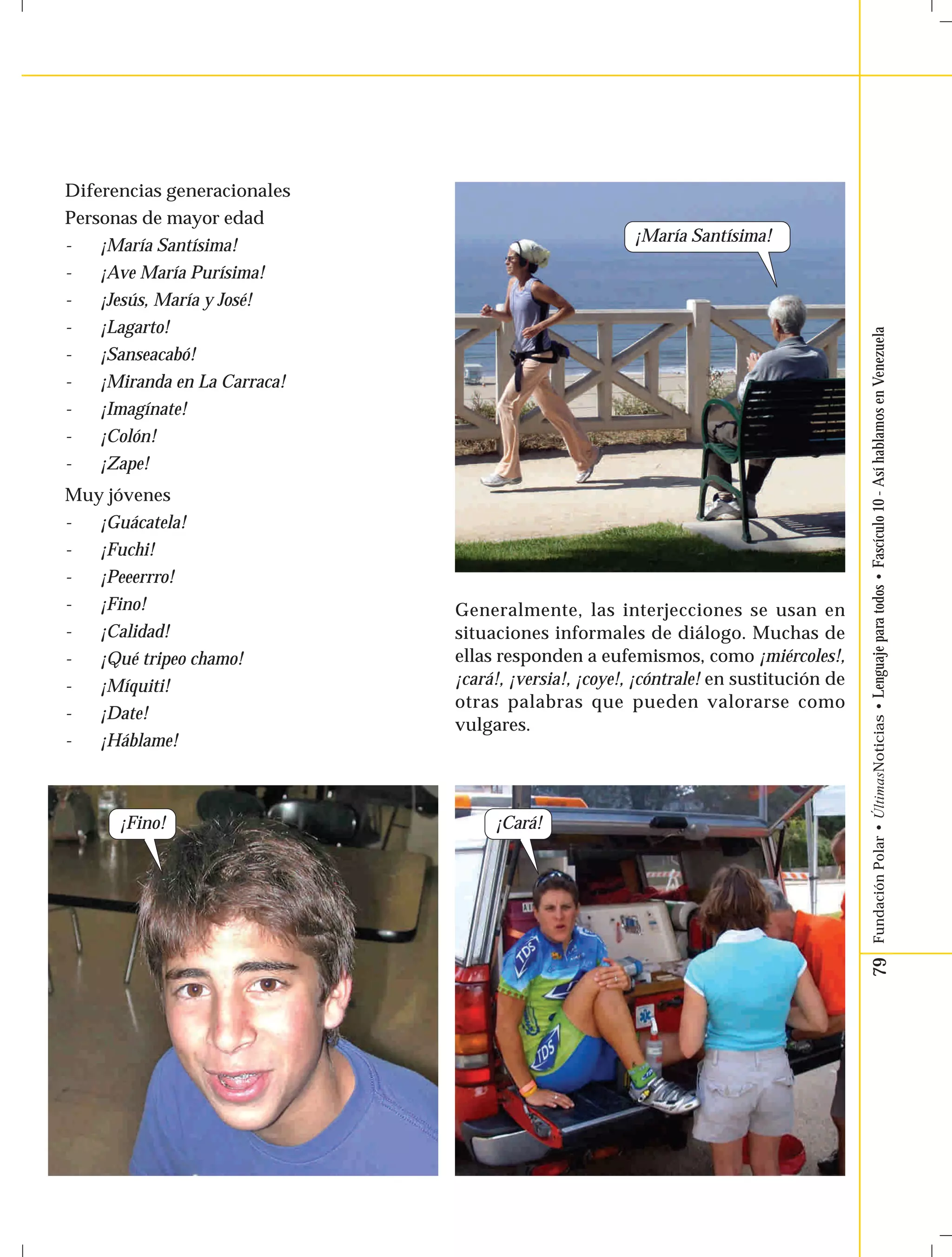 79 Fundación Polar • ÚltimasNoticias • Lenguaje para todos • Fascículo 10 - Así hablamos en Venezuela 
Diferencias generacionales 
Personas de mayor edad 
- ¡María Santísima! 
- ¡Ave María Purísima! 
- ¡Jesús, María y José! 
- ¡Lagarto! 
- ¡Sanseacabó! 
- ¡Miranda en La Carraca! 
- ¡Imagínate! 
- ¡Colón! 
- ¡Zape! 
Muy jóvenes 
- ¡Guácatela! 
- ¡Fuchi! 
- ¡Peeerrro! 
- ¡Fino! 
- ¡Calidad! 
- ¡Qué tripeo chamo! 
- ¡Míquiti! 
- ¡Date! 
- ¡Háblame! 
¡Fino! 
¡María Santísima! 
Generalmente, las interjecciones se usan en 
situaciones informales de diálogo. Muchas de 
ellas responden a eufemismos, como ¡miércoles!, 
¡cará!, ¡versia!, ¡coye!, ¡cóntrale! en sustitución de 
otras palabras que pueden valorarse como 
vulgares. 
¡Cará! 
 