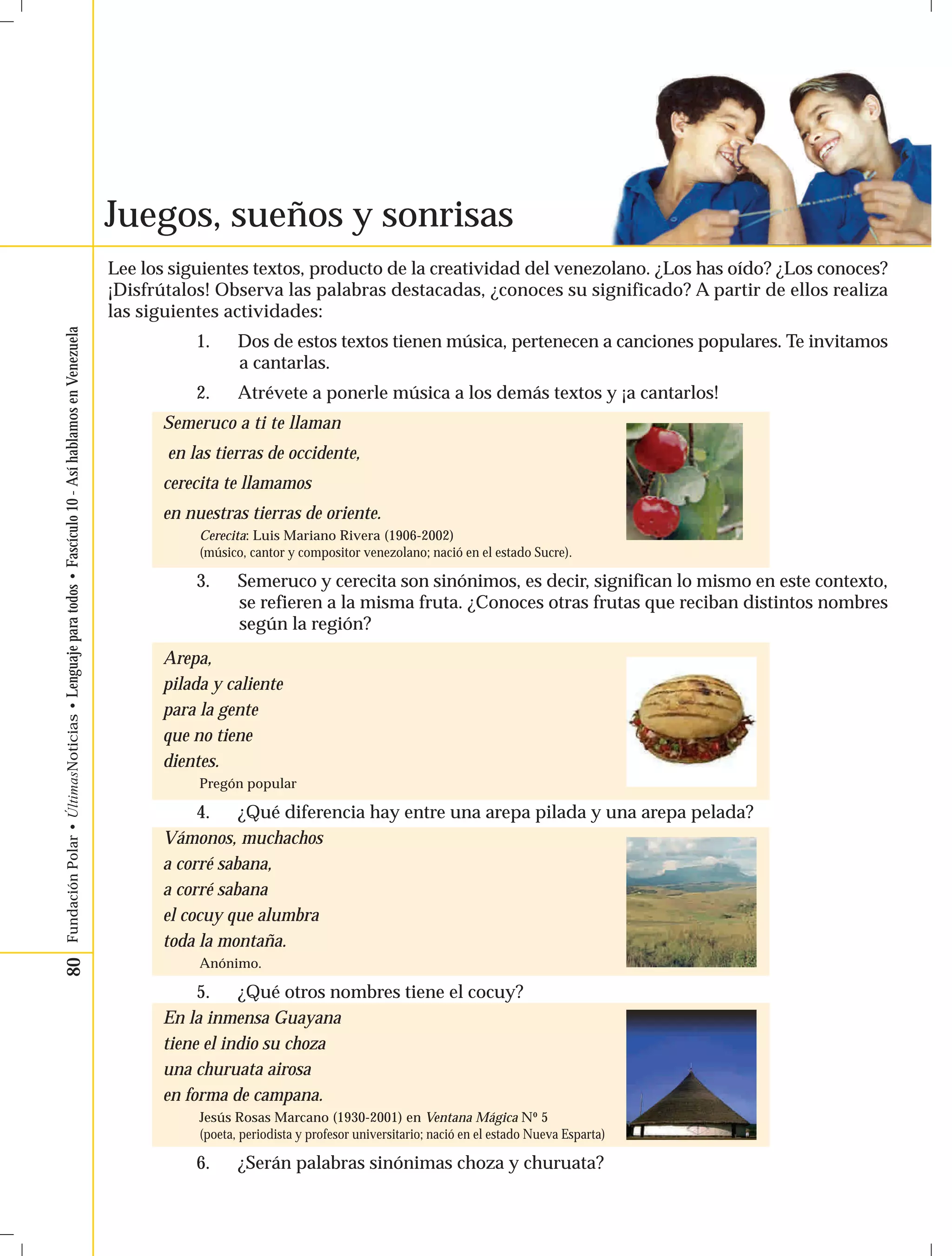 80 Fundación Polar • ÚltimasNoticias • Lenguaje para todos • Fascículo 10 - Así hablamos en Venezuela 
Juegos, sueños y sonrisas 
Lee los siguientes textos, producto de la creatividad del venezolano. ¿Los has oído? ¿Los conoces? 
¡Disfrútalos! Observa las palabras destacadas, ¿conoces su significado? A partir de ellos realiza 
las siguientes actividades: 
1. Dos de estos textos tienen música, pertenecen a canciones populares. Te invitamos 
a cantarlas. 
2. Atrévete a ponerle música a los demás textos y ¡a cantarlos! 
Semeruco a ti te llaman 
en las tierras de occidente, 
cerecita te llamamos 
en nuestras tierras de oriente. 
Cerecita: Luis Mariano Rivera (1906-2002) 
(músico, cantor y compositor venezolano; nació en el estado Sucre). 
3. Semeruco y cerecita son sinónimos, es decir, significan lo mismo en este contexto, 
se refieren a la misma fruta. ¿Conoces otras frutas que reciban distintos nombres 
según la región? 
Arepa, 
pilada y caliente 
para la gente 
que no tiene 
dientes. 
Pregón popular 
4. ¿Qué diferencia hay entre una arepa pilada y una arepa pelada? 
Vámonos, muchachos 
a corré sabana, 
a corré sabana 
el cocuy que alumbra 
toda la montaña. 
Anónimo. 
5. ¿Qué otros nombres tiene el cocuy? 
En la inmensa Guayana 
tiene el indio su choza 
una churuata airosa 
en forma de campana. 
Jesús Rosas Marcano (1930-2001) en Ventana Mágica Nº 5 
(poeta, periodista y profesor universitario; nació en el estado Nueva Esparta) 
6. ¿Serán palabras sinónimas choza y churuata? 
