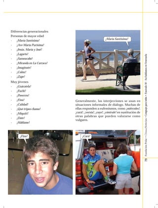 79 Fundación Polar • ÚltimasNoticias • Lenguaje para todos • Fascículo 10 - Así hablamos en Venezuela 
Diferencias generacionales 
Personas de mayor edad 
- ¡María Santísima! 
- ¡Ave María Purísima! 
- ¡Jesús, María y José! 
- ¡Lagarto! 
- ¡Sanseacabó! 
- ¡Miranda en La Carraca! 
- ¡Imagínate! 
- ¡Colón! 
- ¡Zape! 
Muy jóvenes 
- ¡Guácatela! 
- ¡Fuchi! 
- ¡Peeerrro! 
- ¡Fino! 
- ¡Calidad! 
- ¡Qué tripeo chamo! 
- ¡Míquiti! 
- ¡Date! 
- ¡Háblame! 
¡Fino! 
¡María Santísima! 
Generalmente, las interjecciones se usan en 
situaciones informales de diálogo. Muchas de 
ellas responden a eufemismos, como ¡miércoles!, 
¡cará!, ¡versia!, ¡coye!, ¡cóntrale! en sustitución de 
otras palabras que pueden valorarse como 
vulgares. 
¡Cará! 
 