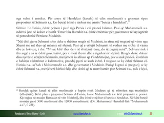 Fondacioni i Rinisë Islame — Cyrih www.islamischen.ch e-mail: info@islamischen.ch 33
nga sulmi i armikut. Për arsye të Hendekut (kanalit) të cilin muslimanët e gropuan sipas
propozimit të Selmanit r.a, kjo betejë është e njohur me emrin “beteja e hendekut”.21
Selman El-Farisiu, është person i parë nga Persia i cili pranoi Islamin. Pasi që Muhammedi a.s.
ndërroi jetë në kohën e halifit ‘Umer bin Hattabit r.a. është emërtuar për guvernator të kryeqytetit
të perandorisë Persiane-Medainit.
“Një ditë gjersa Selmani ishte duke u shëtitur rrugës së Medainit, iu afrua një tregtarë që vinte nga
Shami me një thes që mbante në shpinë. Pasi që e vërejti Selmanin të veshur me rroba të vjetra
dhe jo luksuze, i tha: “Mbaje këtë thes deri në shtëpinë time, do të paguaj mirë”. Selmani nuk i
tha asgjë e as se është guvernator, por e mori thesin dhe e ngarkoi në shpinë. Rrugës duke shkuar
disa njerëz e vërejtën Selmanin, menjëherë iu afruan që t’i ndihmojnë, por ai nuk pranoi. Zotëriun
e habiten vështrimet e kalimtarëve, prandaj pyeti se kush është. I treguan se ky është Selman el-
Farisiu r.a., as’hab i Muhammedit a.s. dhe guvernator i Medainit. Pasiqë kuptoi ai (tregtari) se ky
është Selmani r.a., menjëherë kërkoi falje dhe deshi që ta merr barrën por Selmani r.a., nuk e lejoi,
21 Hendek quhet kanali të cilin muslimanët e hapën rreth Medines që të mbrohen nga mushrikët
(idhujtarët). Këtë plan e propozoi Selman el-Farisiu, kurse Muhammedi a.s. këtë propozim e pranoi.
Kjo ngjau në muajin Ramadan të vitit 5 hixhrijj, dhe është e njohur si beteja e hendekut. Në këtë betejë
morrën pjesë 3000 muslimanë dhe 12000 jomuslimanë. (Dr. Muhammed Hamidull-llah “Muhammedi
a.s.”, f. 221).
 