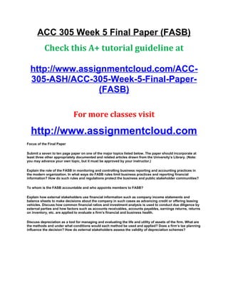ACC 305 Week 5 Final Paper (FASB)
Check this A+ tutorial guideline at
http://www.assignmentcloud.com/ACC-
305-ASH/ACC-305-Week-5-Final-Paper-
(FASB)
For more classes visit
http://www.assignmentcloud.com
Focus of the Final Paper
Submit a seven to ten page paper on one of the major topics listed below. The paper should incorporate at
least three other appropriately documented and related articles drawn from the University’s Library. (Note:
you may advance your own topic, but it must be approved by your instructor.)
Explain the role of the FASB in monitoring and controlling business reporting and accounting practices in
the modern organization. In what ways do FASB rules limit business practices and reporting financial
information? How do such rules and regulations protect the business and public stakeholder communities?
To whom is the FASB accountable and who appoints members to FASB?
Explain how external stakeholders use financial information such as company income statements and
balance sheets to make decisions about the company in such cases as advancing credit or offering leasing
vehicles. Discuss how common financial ratios and investment analysis is used to conduct due diligence by
external parties and how factors such as accounts receivables, accounts payables, earnings returns, returns
on inventory, etc. are applied to evaluate a firm’s financial and business health.
Discuss depreciation as a tool for managing and evaluating the life and utility of assets of the firm. What are
the methods and under what conditions would each method be used and applied? Does a firm’s tax planning
influence the decision? How do external stakeholders assess the validity of depreciation schemes?
 