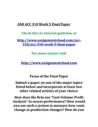 ASH ACC 310 Week 5 Final Paper
Check this A+ tutorial guideline at
http://www.assignmentcloud.com/acc-
310/acc-310-week-5-final-paper
For more classes visit
http://www.assignmentcloud.com
Focus of the Final Paper
Submit a paper on one of the major topics
listed below and incorporate at least two
other related articles of your choice:
How does the firm use “Cost-Volume-Profit
Analysis” to assess performance? How would
you use such a system to measure how costs
change as production changes? How do you
 