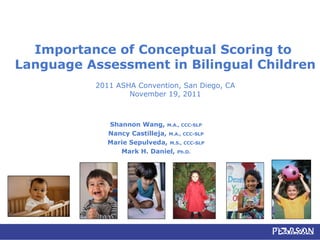 Importance of Conceptual Scoring to
Language Assessment in Bilingual Children
2011 ASHA Convention, San Diego, CA
November 19, 2011
Shannon Wang, M.A., CCC-SLP
Nancy Castilleja, M.A., CCC-SLP
Marie Sepulveda, M.S., CCC-SLP
Mark H. Daniel, Ph.D.
 